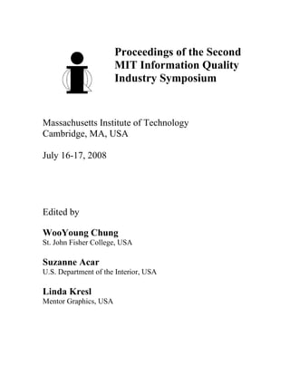 Proceedings of the Second
                       MIT Information Quality
                       Industry Symposium


Massachusetts Institute of Technology
Cambridge, MA, USA

July 16-17, 2008




Edited by

WooYoung Chung
St. John Fisher College, USA

Suzanne Acar
U.S. Department of the Interior, USA

Linda Kresl
Mentor Graphics, USA
 