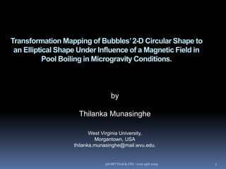 Transformation Mapping of Bubbles’2-D Circular Shape to
an Elliptical Shape Under Influence of a Magnetic Field in
Pool Boiling in Microgravity Conditions.
by
Thilanka Munasinghe
West Virginia University,
Morgantown, USA
thilanka.munasinghe@mail.wvu.edu.
5th MIT Fluid & CFD - June 19th 2009 1
 