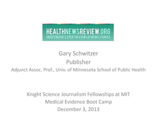 Gary Schwitzer
Publisher
Adjunct Assoc. Prof., Univ. of Minnesota School of Public Health

Knight Science Journalism Fellowships at MIT
Medical Evidence Boot Camp
December 3, 2013

 