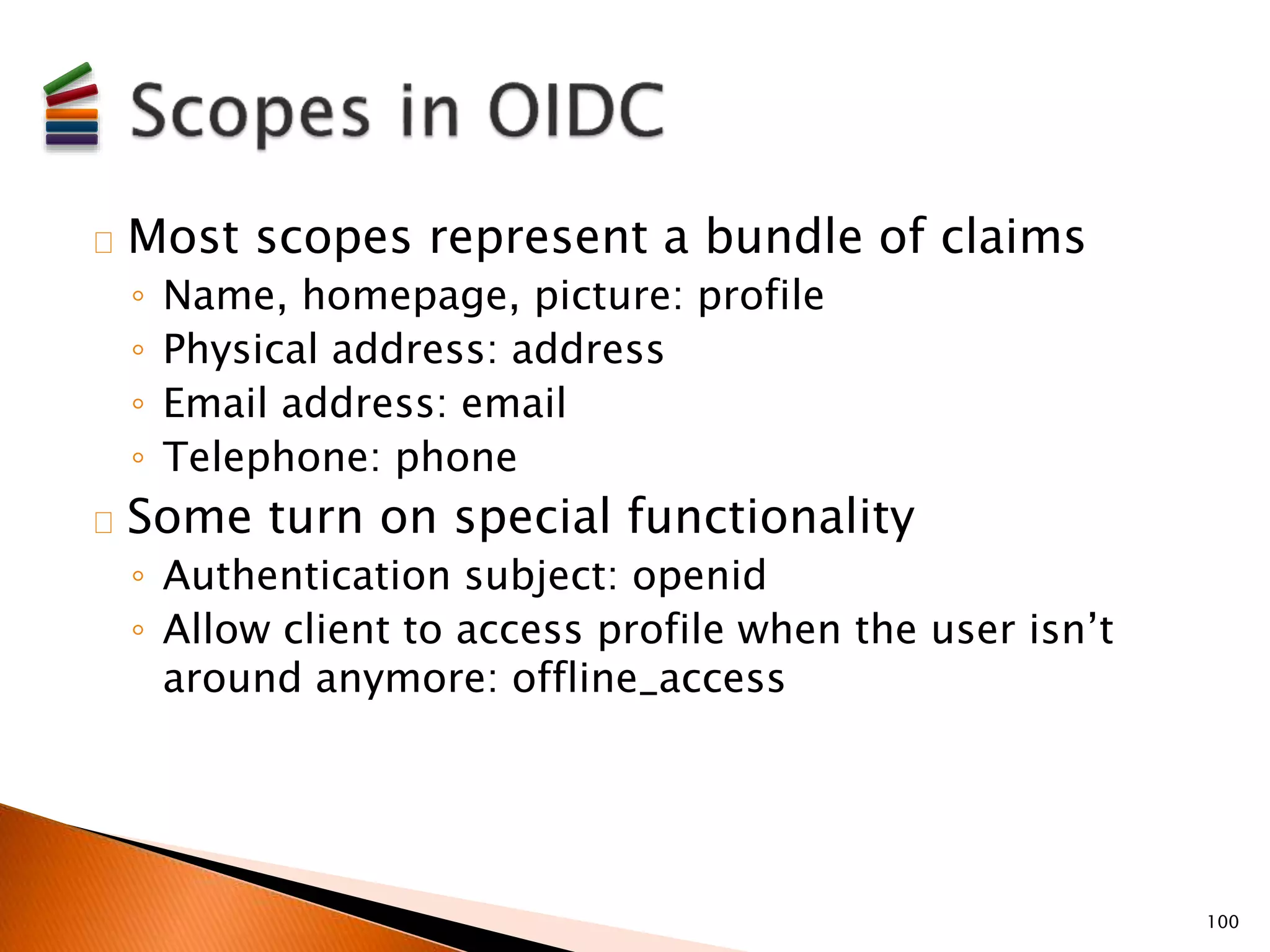 Most scopes represent a bundle of claims 
◦ Name, homepage, picture: profile 
◦ Physical address: address 
◦ Email address: email 
◦ Telephone: phone 
Some turn on special functionality 
◦ Authentication subject: openid 
◦ Allow client to access profile when the user isn’t 
around anymore: offline_access 
100 
 