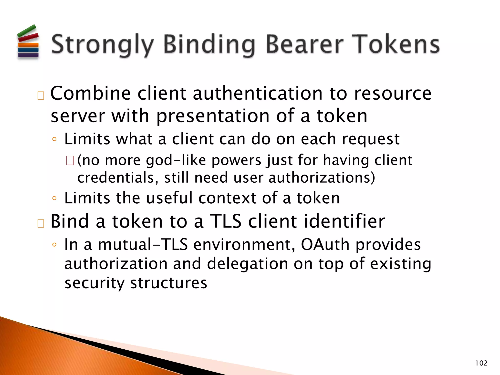 Combine client authentication to resource 
server with presentation of a token 
◦ Limits what a client can do on each request 
(no more god-like powers just for having client 
credentials, still need user authorizations) 
◦ Limits the useful context of a token 
Bind a token to a TLS client identifier 
◦ In a mutual-TLS environment, OAuth provides 
authorization and delegation on top of existing 
security structures 
102 
 