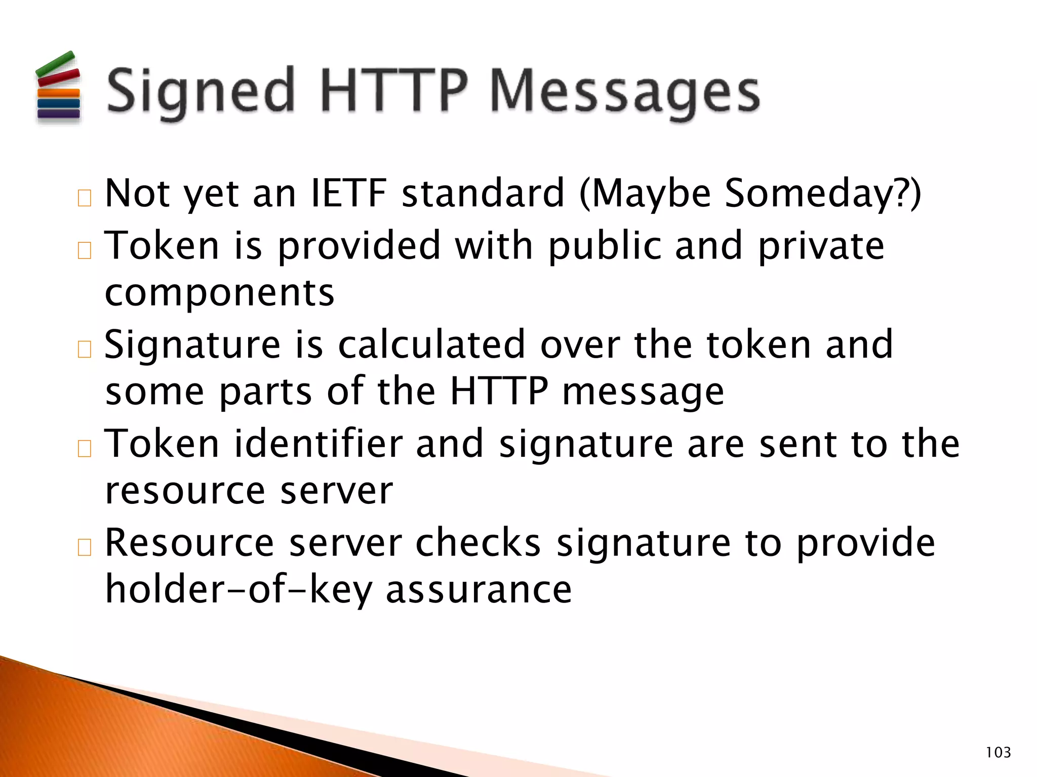 Not yet an IETF standard (Maybe Someday?) 
Token is provided with public and private 
components 
Signature is calculated over the token and 
some parts of the HTTP message 
Token identifier and signature are sent to the 
resource server 
Resource server checks signature to provide 
holder-of-key assurance 
103 
 