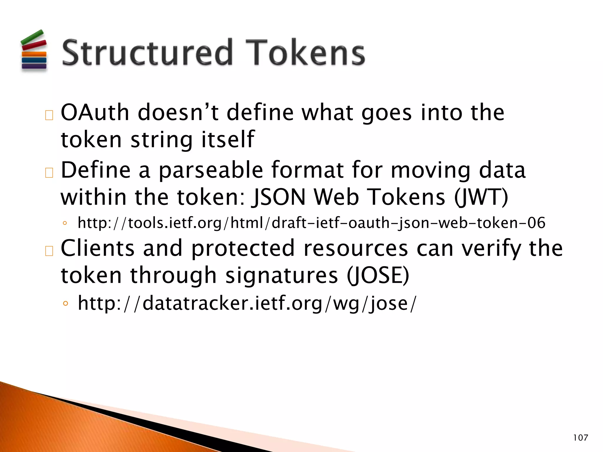 OAuth doesn’t define what goes into the 
token string itself 
Define a parseable format for moving data 
within the token: JSON Web Tokens (JWT) 
◦ http://tools.ietf.org/html/draft-ietf-oauth-json-web-token-06 
Clients and protected resources can verify the 
token through signatures (JOSE) 
◦ http://datatracker.ietf.org/wg/jose/ 
107 
 