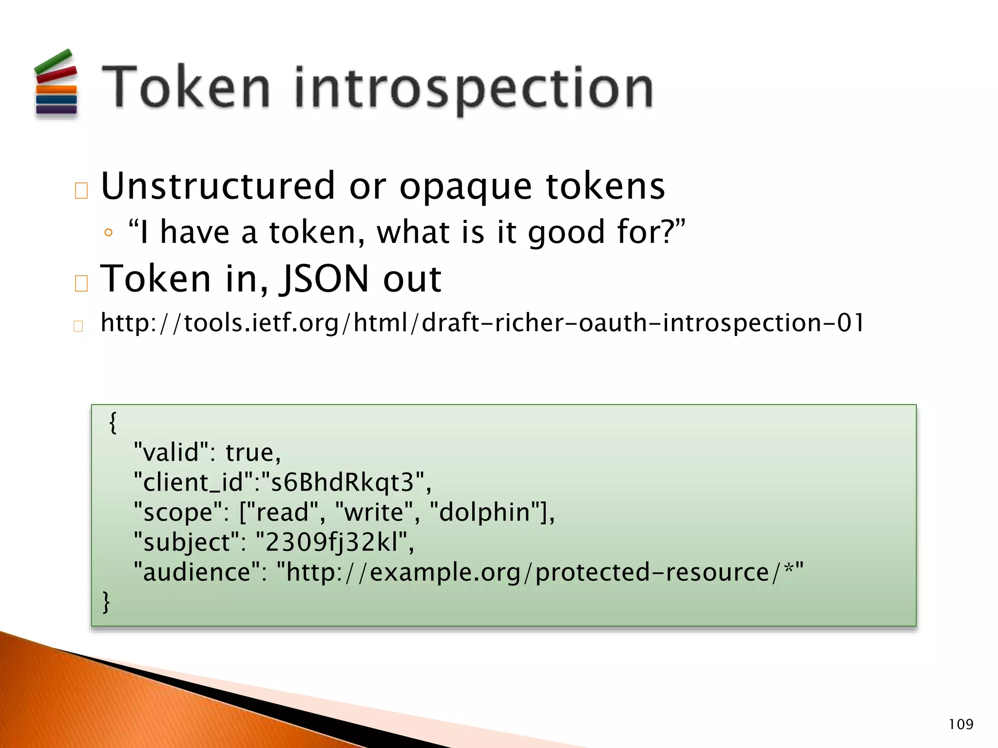 Unstructured or opaque tokens 
◦ “I have a token, what is it good for?” 
Token in, JSON out 
http://tools.ietf.org/html/draft-richer-oauth-introspection-01 
109 
{ 
"valid": true, 
"client_id":"s6BhdRkqt3", 
"scope": ["read", "write", "dolphin"], 
"subject": "2309fj32kl", 
"audience": "http://example.org/protected-resource/*" 
} 
 