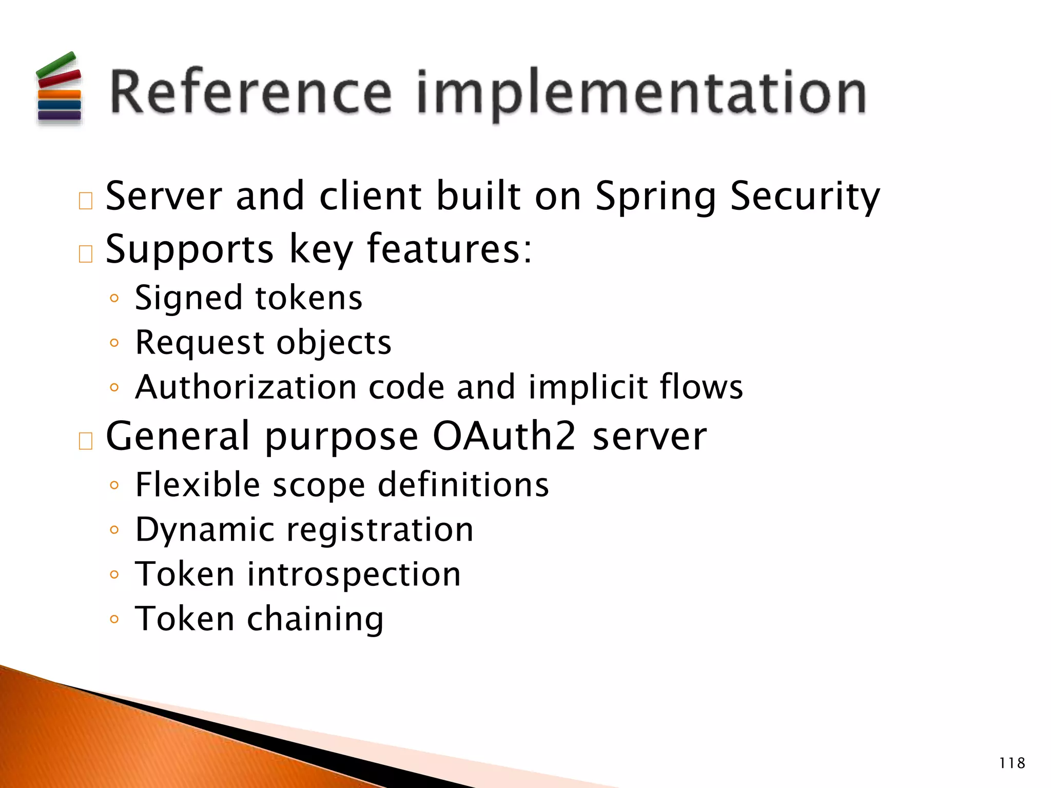 Server and client built on Spring Security 
Supports key features: 
◦ Signed tokens 
◦ Request objects 
◦ Authorization code and implicit flows 
General purpose OAuth2 server 
◦ Flexible scope definitions 
◦ Dynamic registration 
◦ Token introspection 
◦ Token chaining 
118 
 