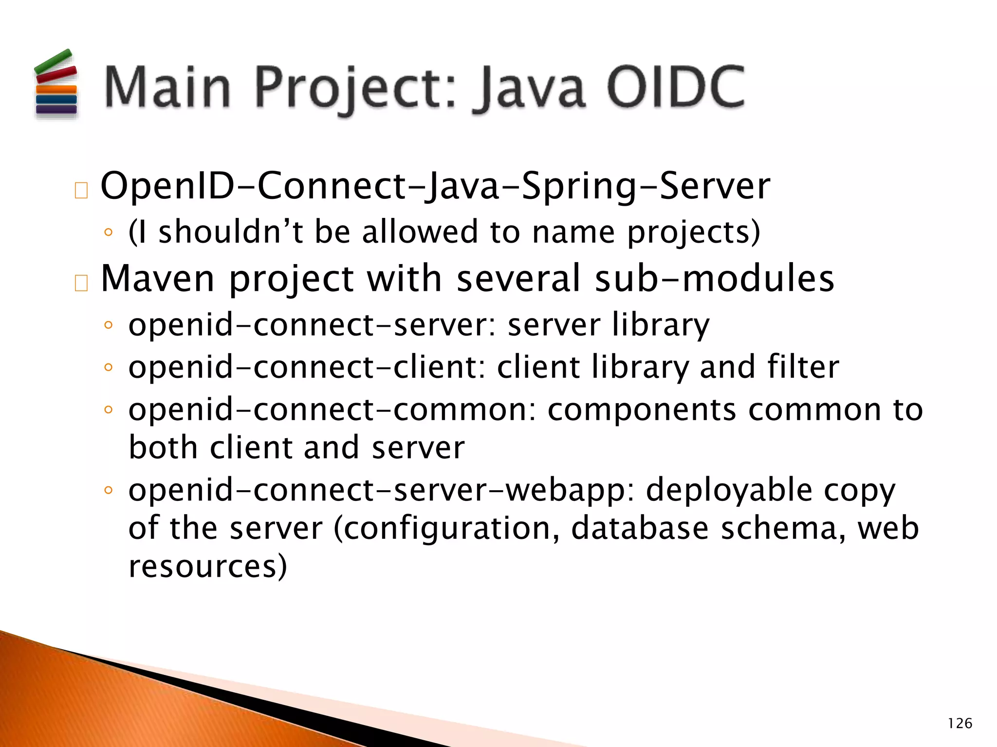 OpenID-Connect-Java-Spring-Server 
◦ (I shouldn’t be allowed to name projects) 
Maven project with several sub-modules 
◦ openid-connect-server: server library 
◦ openid-connect-client: client library and filter 
◦ openid-connect-common: components common to 
both client and server 
◦ openid-connect-server-webapp: deployable copy 
of the server (configuration, database schema, web 
resources) 
126 
 
