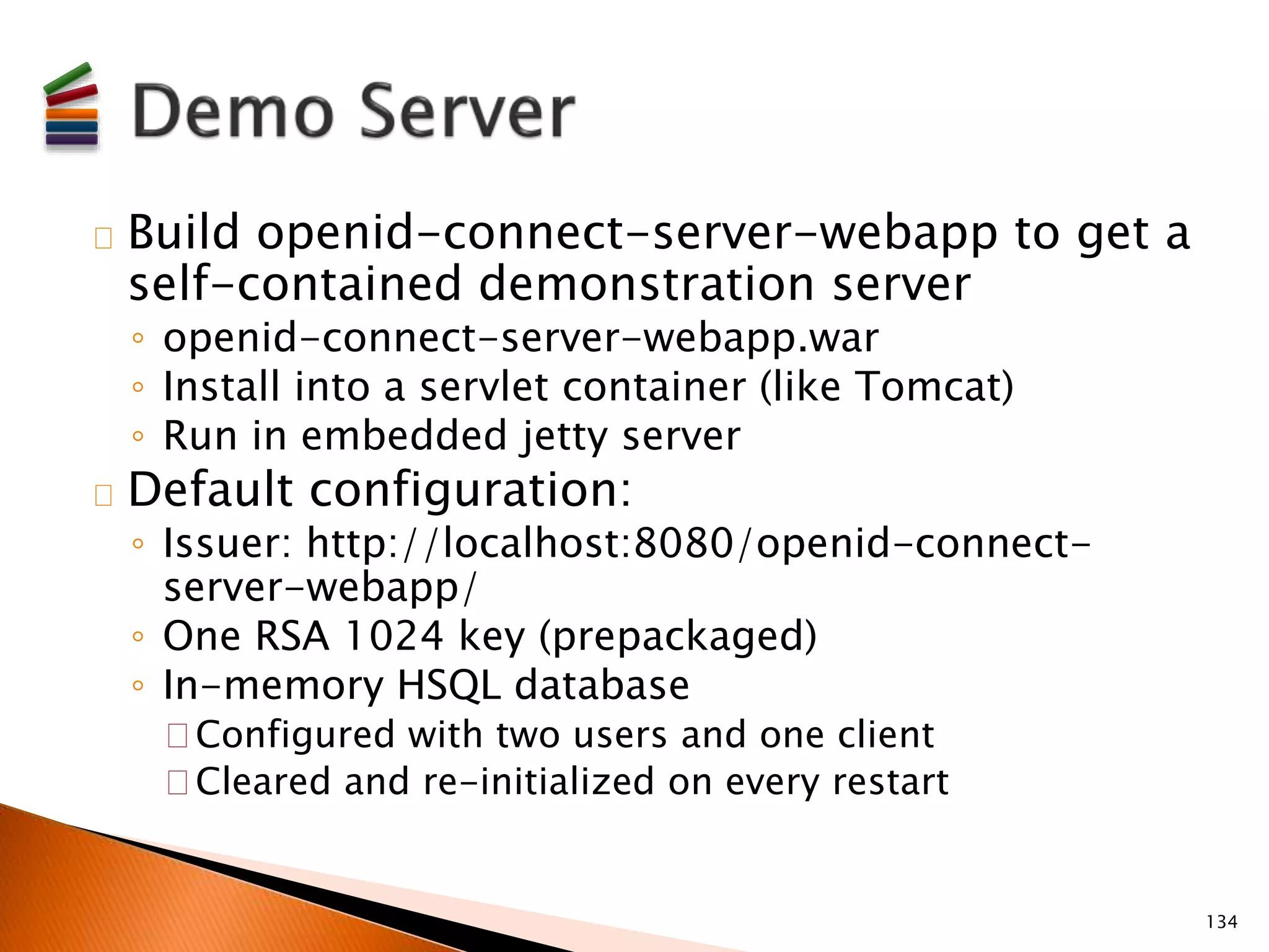 Build openid-connect-server-webapp to get a 
self-contained demonstration server 
◦ openid-connect-server-webapp.war 
◦ Install into a servlet container (like Tomcat) 
◦ Run in embedded jetty server 
Default configuration: 
◦ Issuer: http://localhost:8080/openid-connect-server- 
webapp/ 
◦ One RSA 1024 key (prepackaged) 
◦ In-memory HSQL database 
Configured with two users and one client 
Cleared and re-initialized on every restart 
134 
 