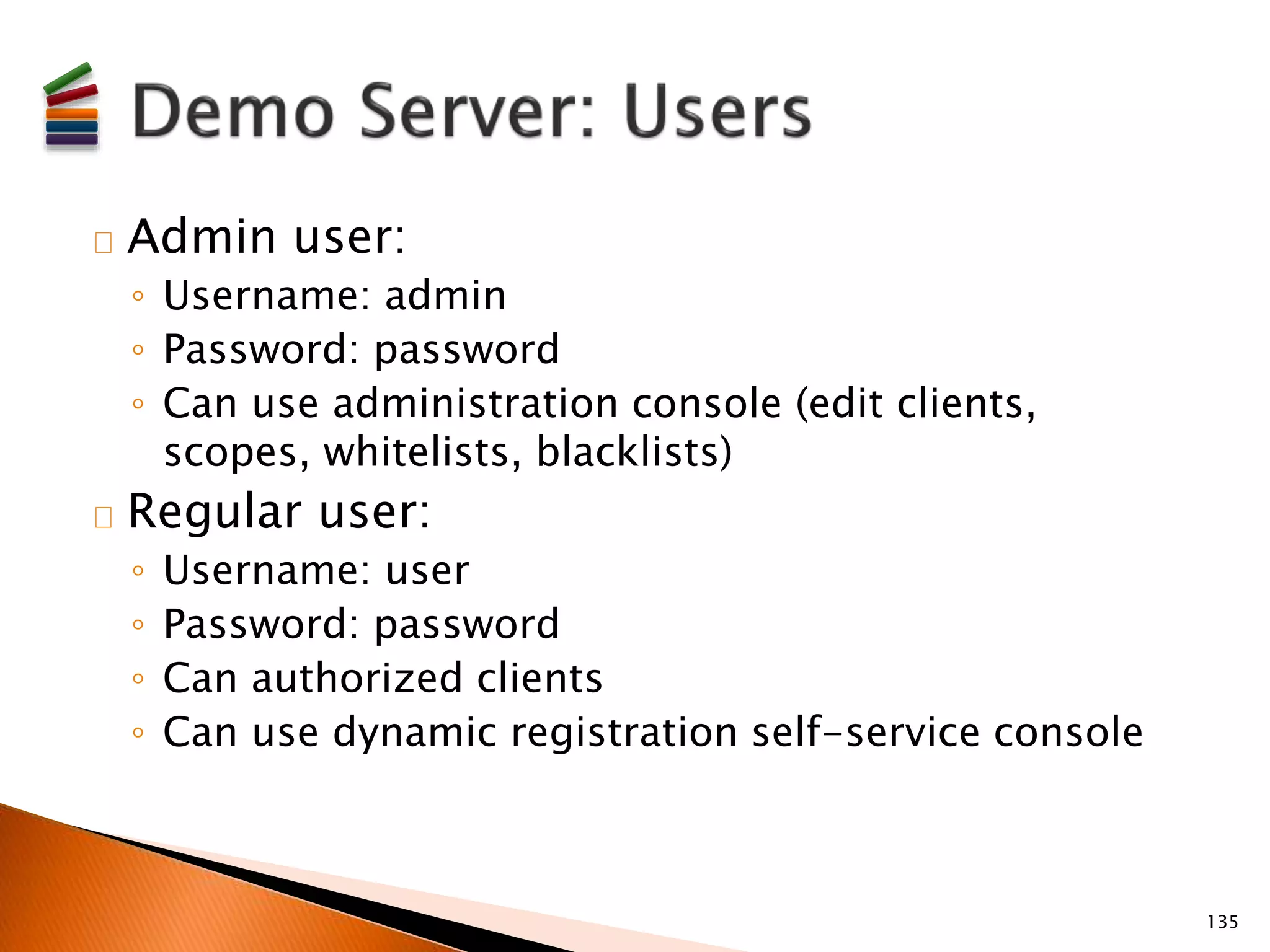 Admin user: 
◦ Username: admin 
◦ Password: password 
◦ Can use administration console (edit clients, 
scopes, whitelists, blacklists) 
Regular user: 
◦ Username: user 
◦ Password: password 
◦ Can authorized clients 
◦ Can use dynamic registration self-service console 
135 
 