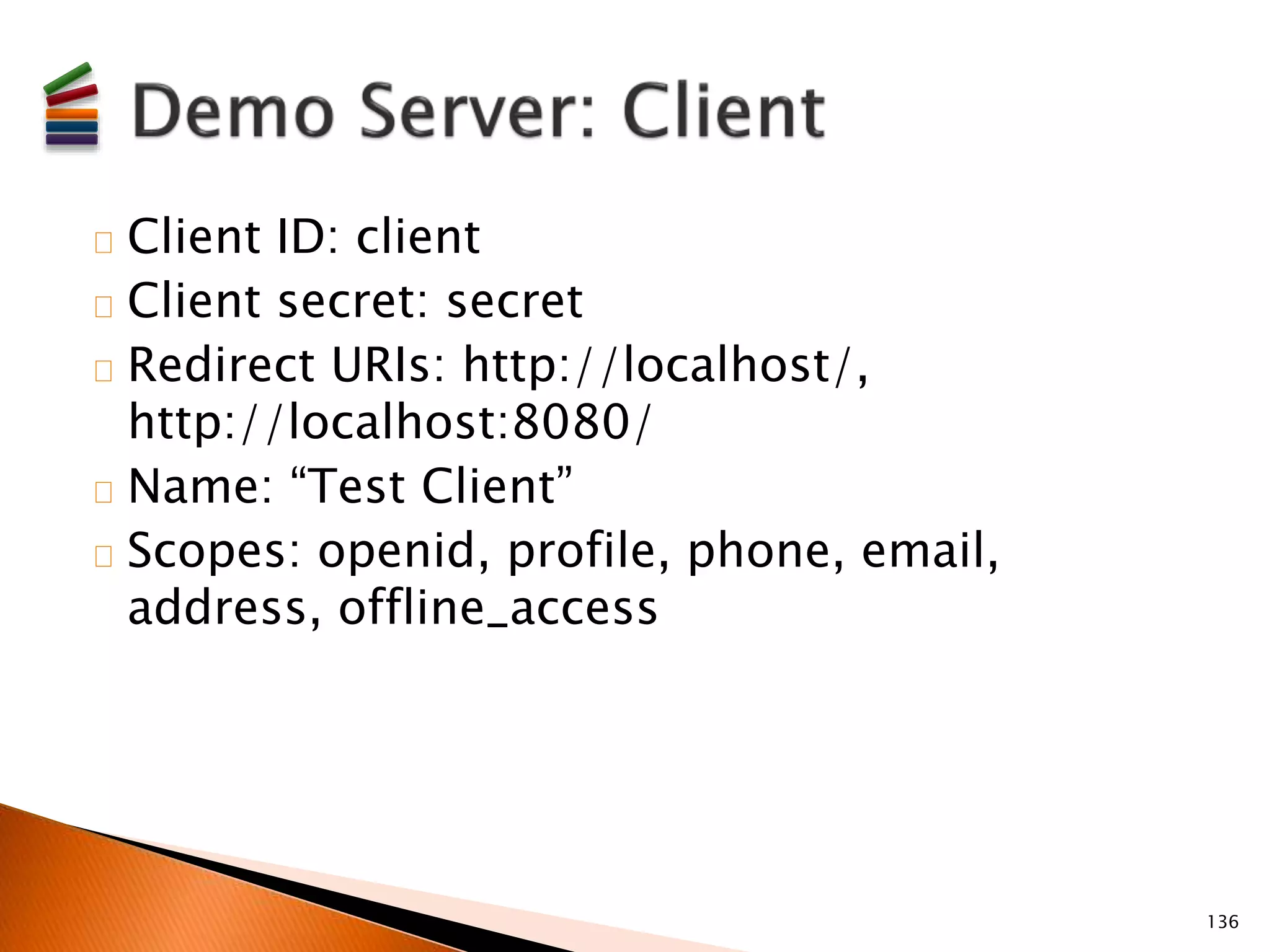 Client ID: client 
Client secret: secret 
Redirect URIs: http://localhost/, 
http://localhost:8080/ 
Name: “Test Client” 
Scopes: openid, profile, phone, email, 
address, offline_access 
136 
 
