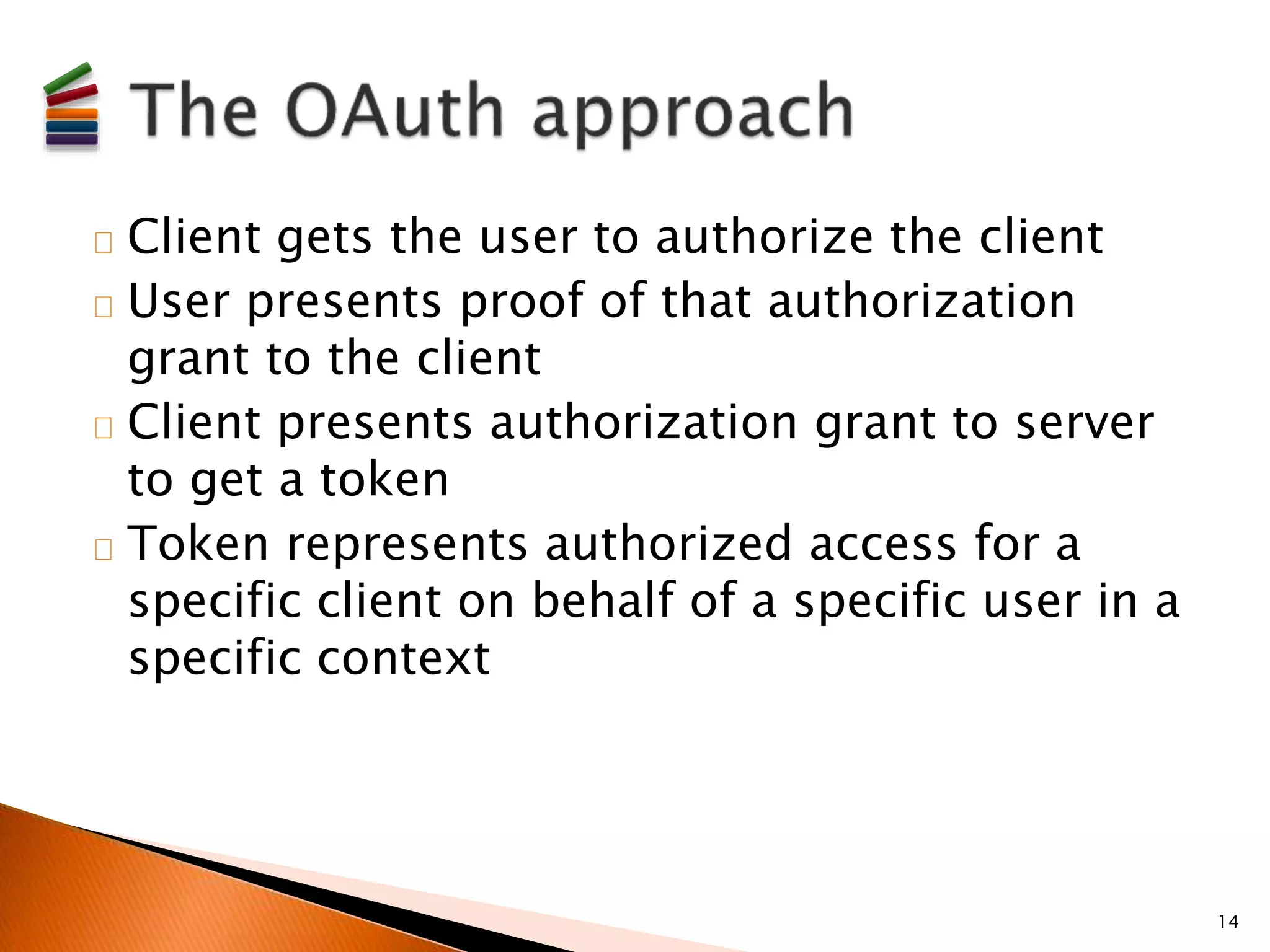 Client gets the user to authorize the client 
User presents proof of that authorization 
grant to the client 
Client presents authorization grant to server 
to get a token 
Token represents authorized access for a 
specific client on behalf of a specific user in a 
specific context 
14 
 