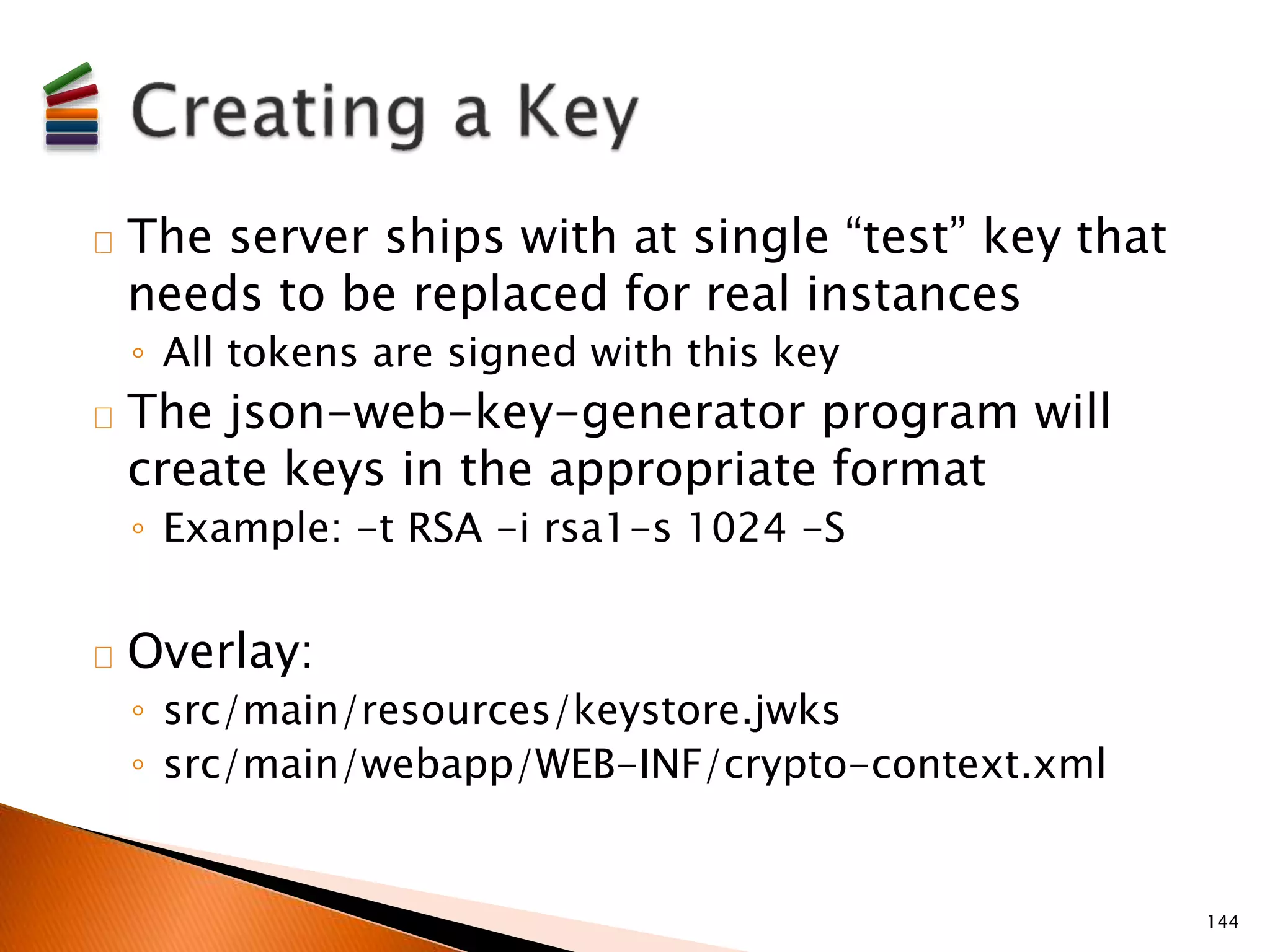 The server ships with at single “test” key that 
needs to be replaced for real instances 
◦ All tokens are signed with this key 
The json-web-key-generator program will 
create keys in the appropriate format 
◦ Example: -t RSA -i rsa1-s 1024 -S 
Overlay: 
◦ src/main/resources/keystore.jwks 
◦ src/main/webapp/WEB-INF/crypto-context.xml 
144 
 