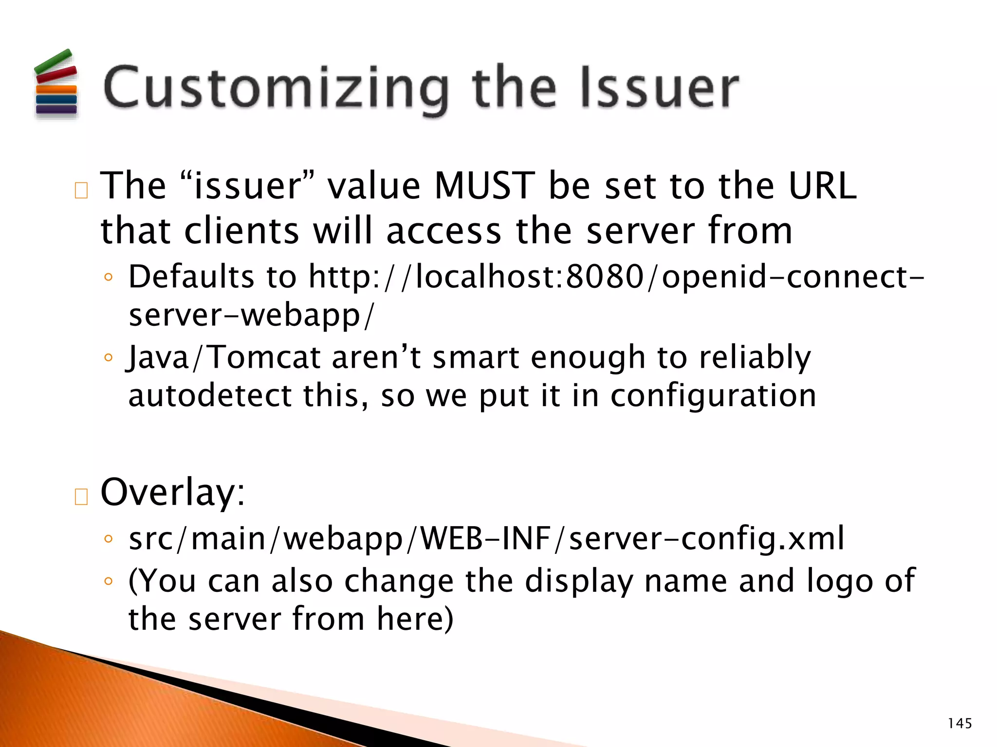The “issuer” value MUST be set to the URL 
that clients will access the server from 
◦ Defaults to http://localhost:8080/openid-connect-server- 
webapp/ 
◦ Java/Tomcat aren’t smart enough to reliably 
autodetect this, so we put it in configuration 
Overlay: 
◦ src/main/webapp/WEB-INF/server-config.xml 
◦ (You can also change the display name and logo of 
the server from here) 
145 
 