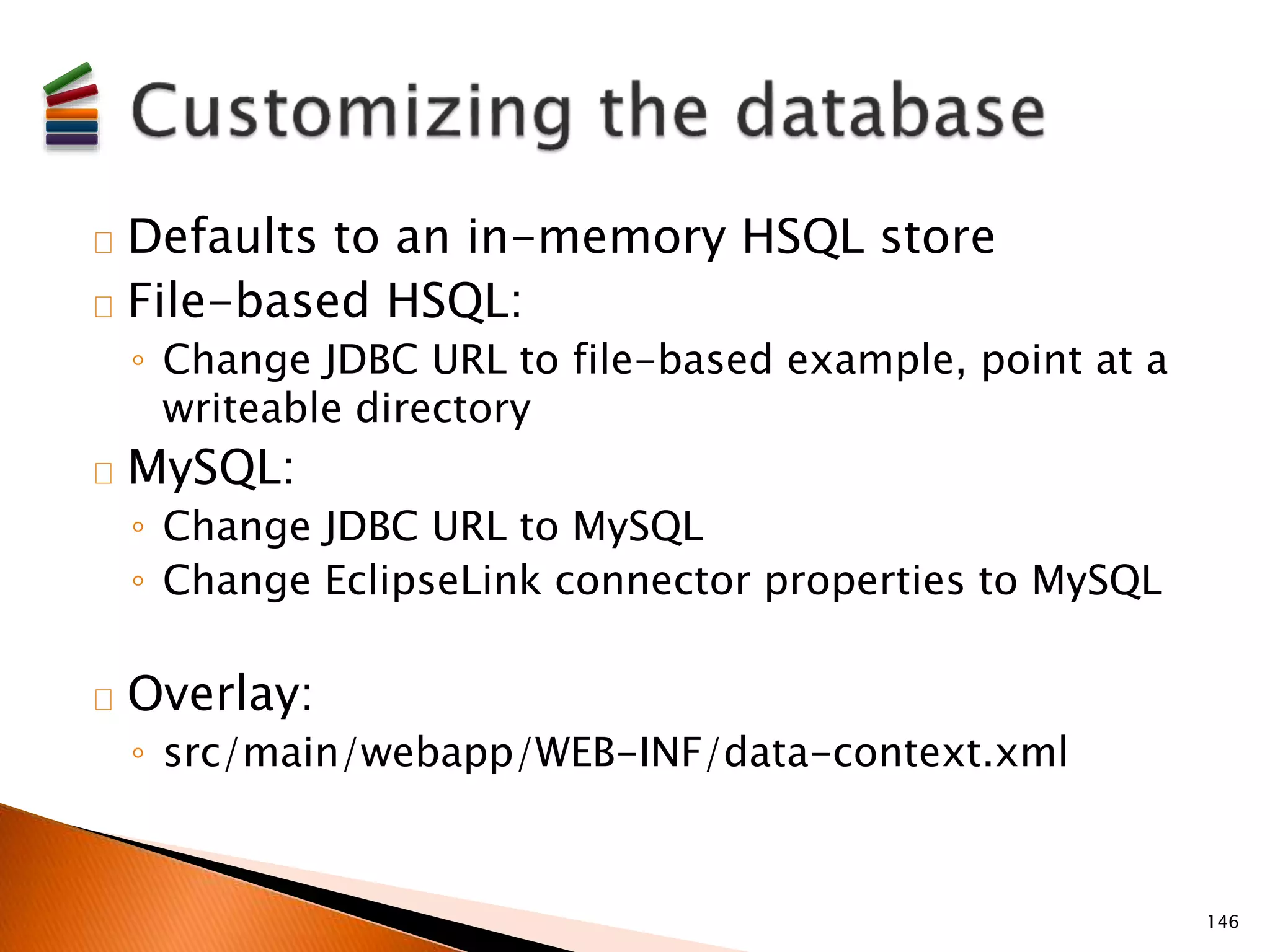 Defaults to an in-memory HSQL store 
File-based HSQL: 
◦ Change JDBC URL to file-based example, point at a 
writeable directory 
MySQL: 
◦ Change JDBC URL to MySQL 
◦ Change EclipseLink connector properties to MySQL 
Overlay: 
◦ src/main/webapp/WEB-INF/data-context.xml 
146 
 