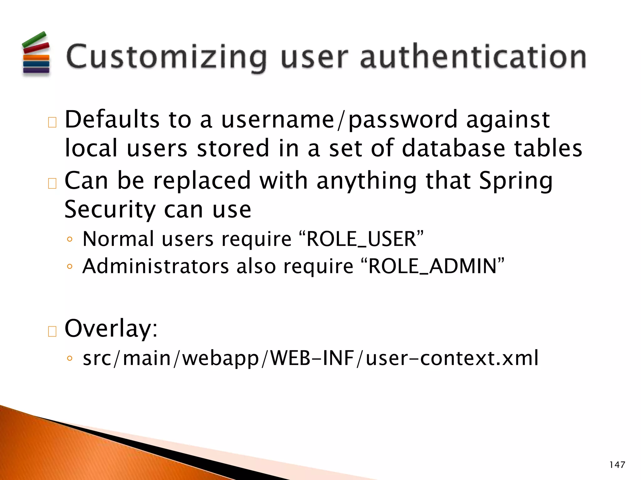 Defaults to a username/password against 
local users stored in a set of database tables 
Can be replaced with anything that Spring 
Security can use 
◦ Normal users require “ROLE_USER” 
◦ Administrators also require “ROLE_ADMIN” 
Overlay: 
◦ src/main/webapp/WEB-INF/user-context.xml 
147 
 