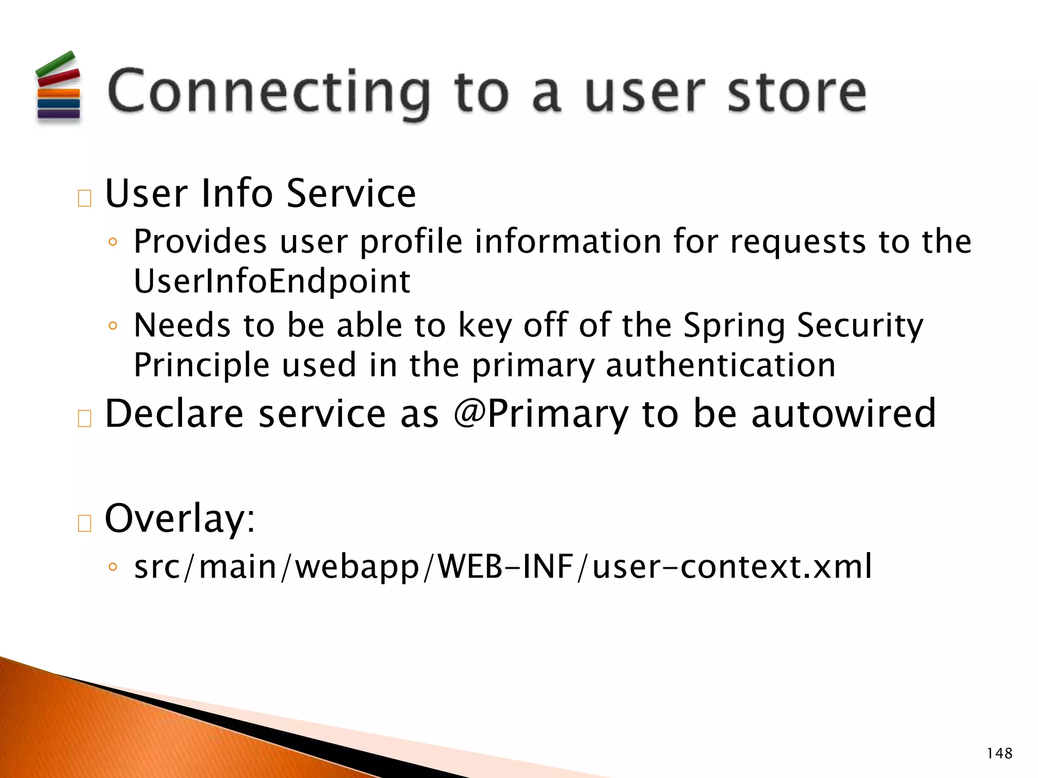 User Info Service 
◦ Provides user profile information for requests to the 
UserInfoEndpoint 
◦ Needs to be able to key off of the Spring Security 
Principle used in the primary authentication 
Declare service as @Primary to be autowired 
Overlay: 
◦ src/main/webapp/WEB-INF/user-context.xml 
148 
 
