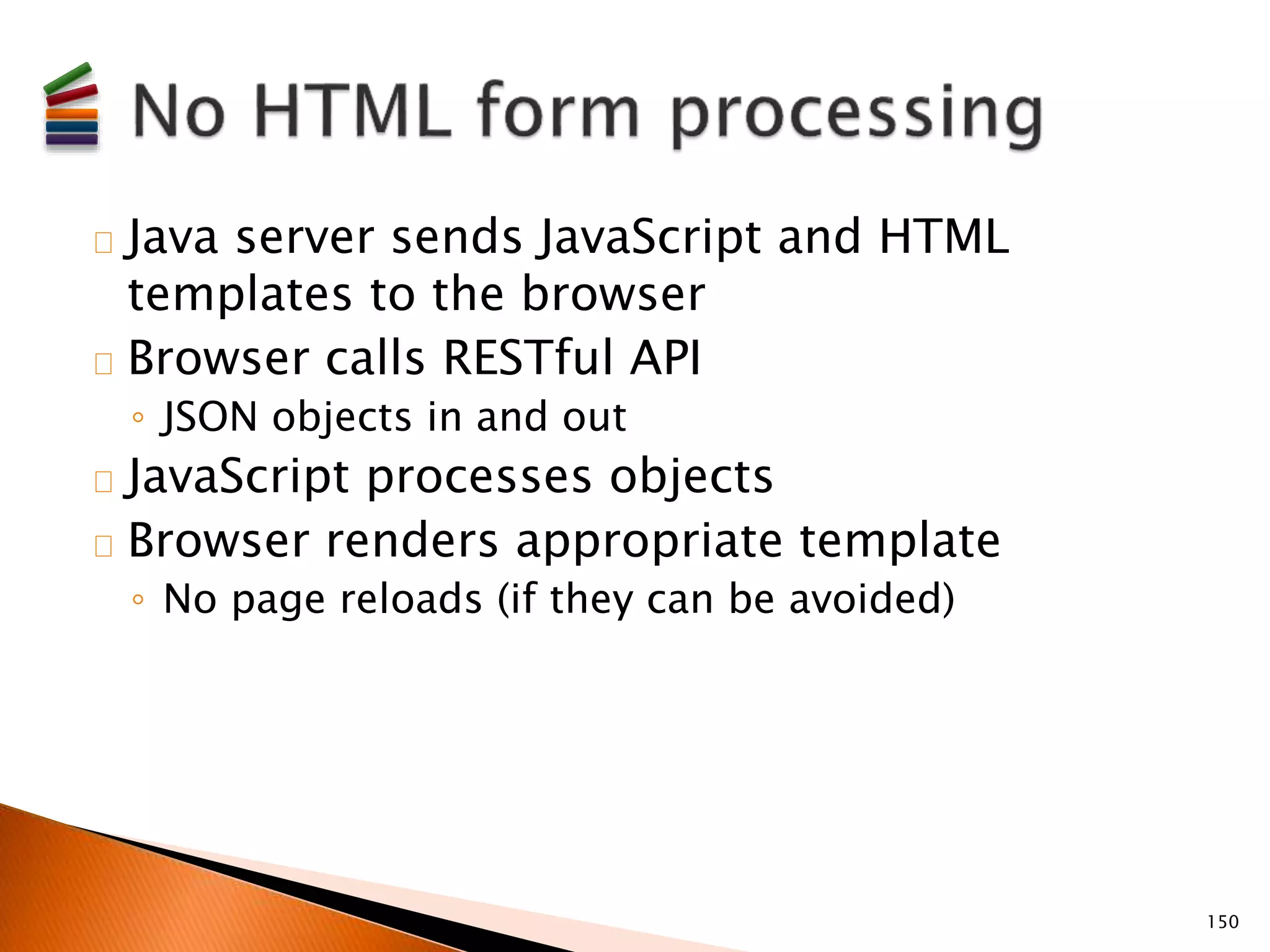 Java server sends JavaScript and HTML 
templates to the browser 
Browser calls RESTful API 
◦ JSON objects in and out 
JavaScript processes objects 
Browser renders appropriate template 
◦ No page reloads (if they can be avoided) 
150 
 