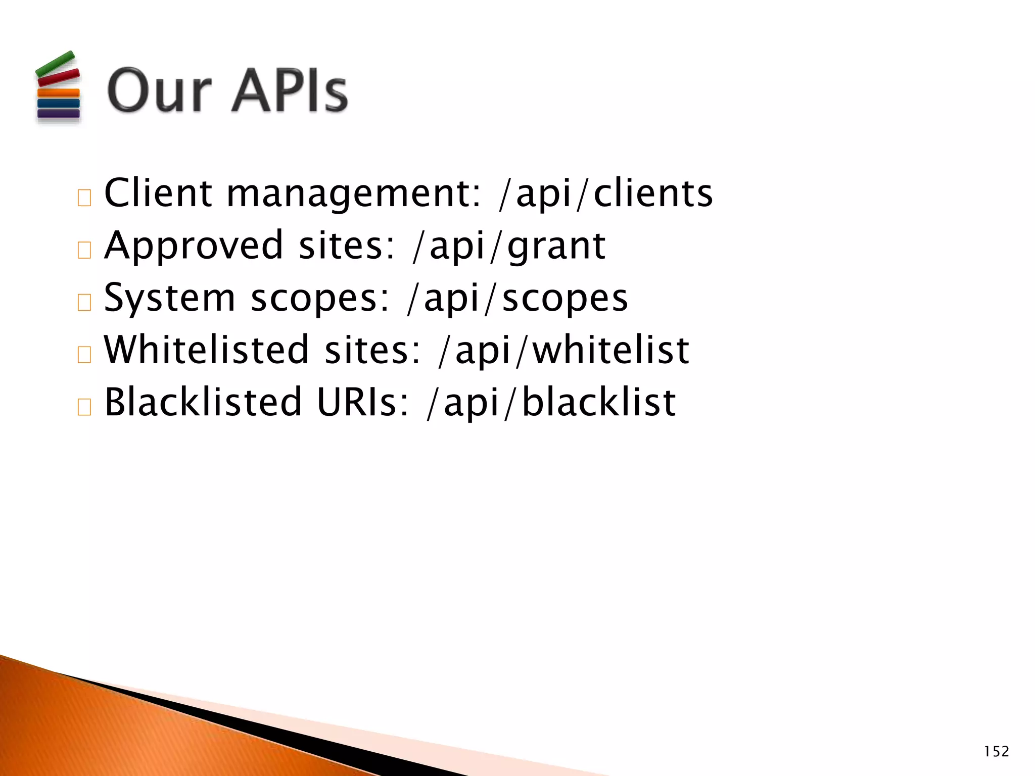 Client management: /api/clients 
Approved sites: /api/grant 
System scopes: /api/scopes 
Whitelisted sites: /api/whitelist 
Blacklisted URIs: /api/blacklist 
152 
 