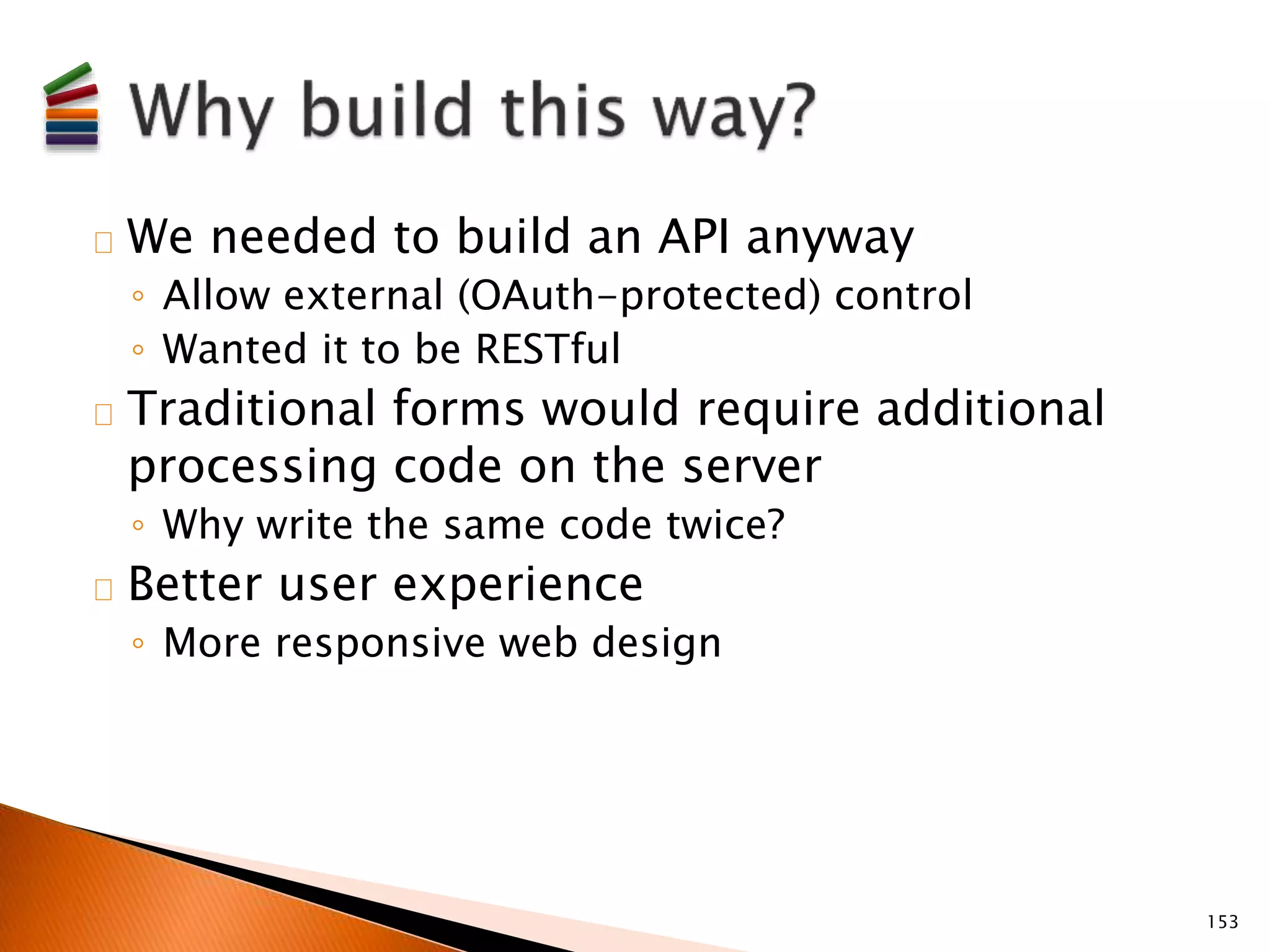 We needed to build an API anyway 
◦ Allow external (OAuth-protected) control 
◦ Wanted it to be RESTful 
Traditional forms would require additional 
processing code on the server 
◦ Why write the same code twice? 
Better user experience 
◦ More responsive web design 
153 
 