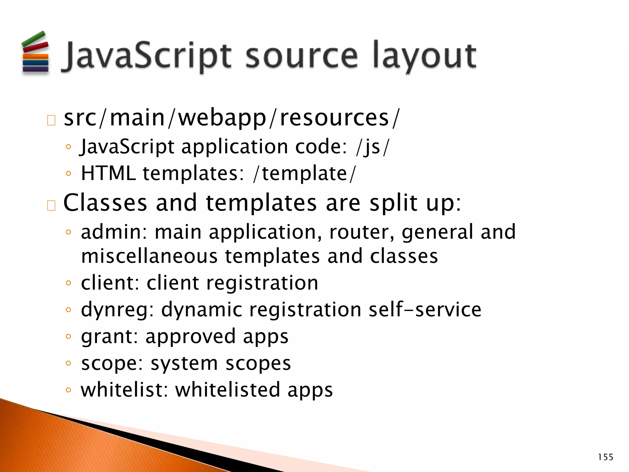 src/main/webapp/resources/ 
◦ JavaScript application code: /js/ 
◦ HTML templates: /template/ 
Classes and templates are split up: 
◦ admin: main application, router, general and 
miscellaneous templates and classes 
◦ client: client registration 
◦ dynreg: dynamic registration self-service 
◦ grant: approved apps 
◦ scope: system scopes 
◦ whitelist: whitelisted apps 
155 
 
