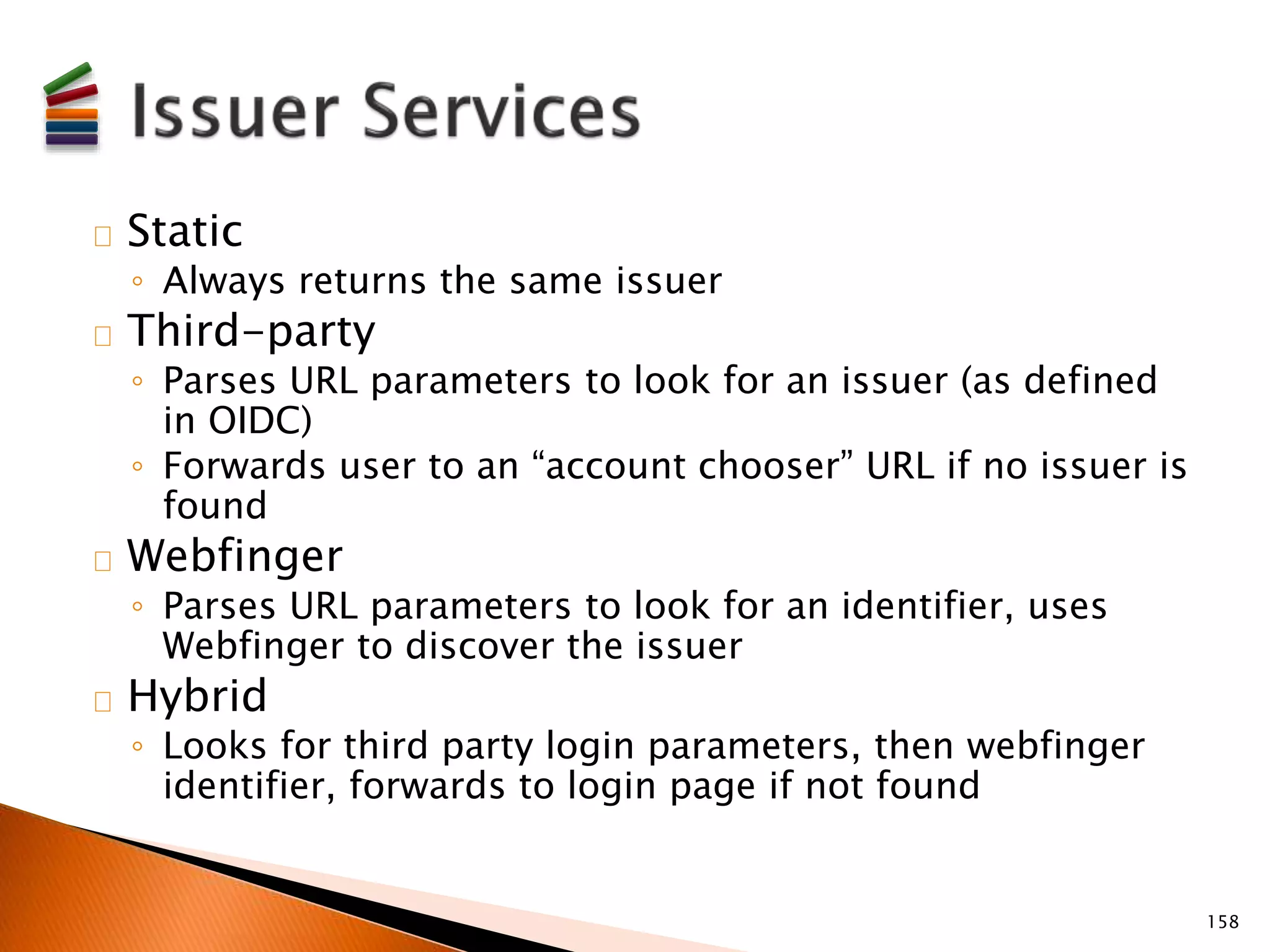Static 
◦ Always returns the same issuer 
Third-party 
◦ Parses URL parameters to look for an issuer (as defined 
in OIDC) 
◦ Forwards user to an “account chooser” URL if no issuer is 
found 
Webfinger 
◦ Parses URL parameters to look for an identifier, uses 
Webfinger to discover the issuer 
Hybrid 
◦ Looks for third party login parameters, then webfinger 
identifier, forwards to login page if not found 
158 
 