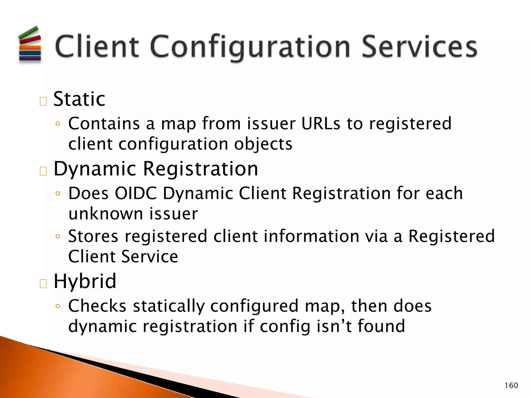 Static 
◦ Contains a map from issuer URLs to registered 
client configuration objects 
Dynamic Registration 
◦ Does OIDC Dynamic Client Registration for each 
unknown issuer 
◦ Stores registered client information via a Registered 
Client Service 
Hybrid 
◦ Checks statically configured map, then does 
dynamic registration if config isn’t found 
160 
 