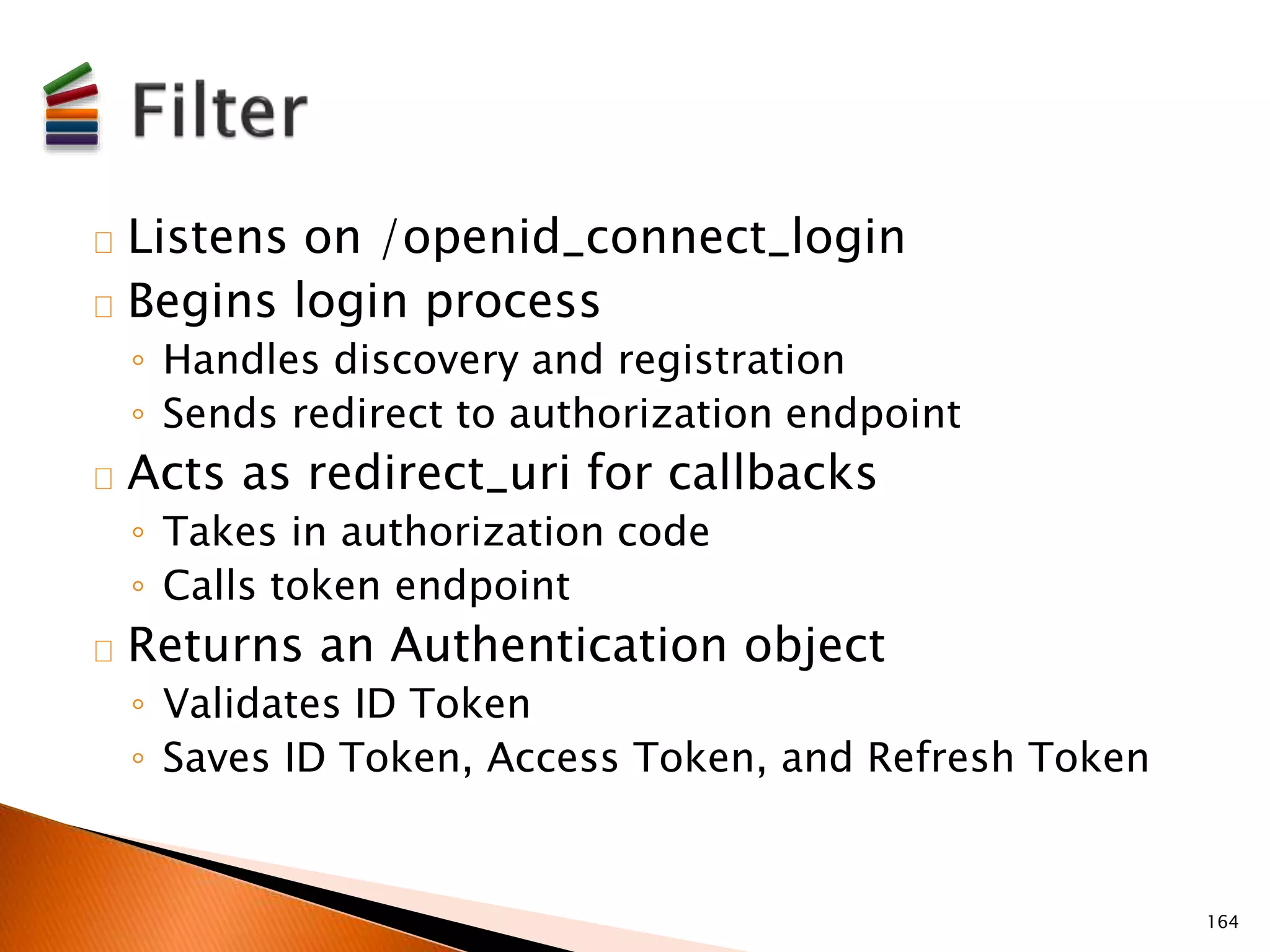 Listens on /openid_connect_login 
Begins login process 
◦ Handles discovery and registration 
◦ Sends redirect to authorization endpoint 
Acts as redirect_uri for callbacks 
◦ Takes in authorization code 
◦ Calls token endpoint 
Returns an Authentication object 
◦ Validates ID Token 
◦ Saves ID Token, Access Token, and Refresh Token 
164 
 