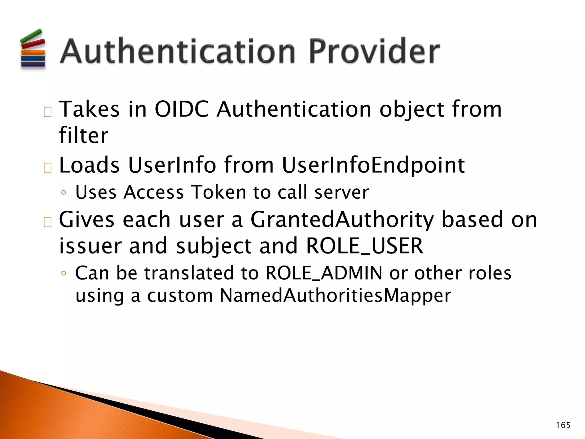 Takes in OIDC Authentication object from 
filter 
Loads UserInfo from UserInfoEndpoint 
◦ Uses Access Token to call server 
Gives each user a GrantedAuthority based on 
issuer and subject and ROLE_USER 
◦ Can be translated to ROLE_ADMIN or other roles 
using a custom NamedAuthoritiesMapper 
165 
 