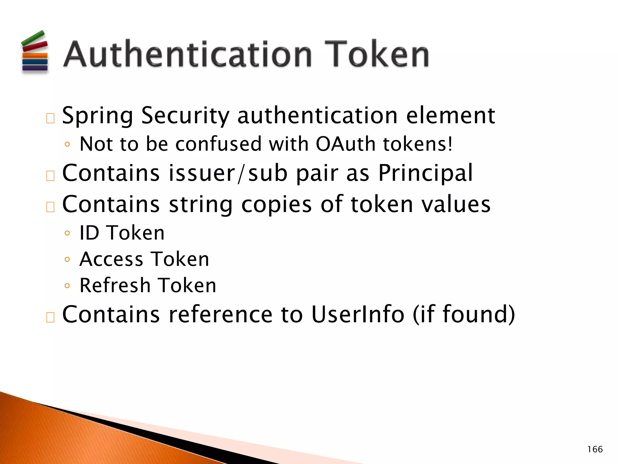 Spring Security authentication element 
◦ Not to be confused with OAuth tokens! 
Contains issuer/sub pair as Principal 
Contains string copies of token values 
◦ ID Token 
◦ Access Token 
◦ Refresh Token 
Contains reference to UserInfo (if found) 
166 
 