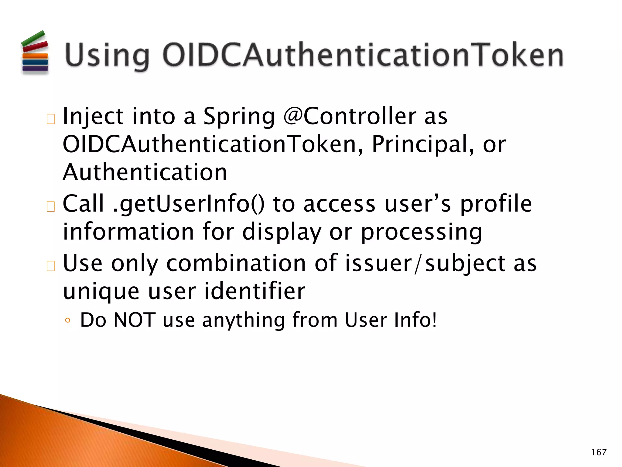 Inject into a Spring @Controller as 
OIDCAuthenticationToken, Principal, or 
Authentication 
Call .getUserInfo() to access user’s profile 
information for display or processing 
Use only combination of issuer/subject as 
unique user identifier 
◦ Do NOT use anything from User Info! 
167 
 