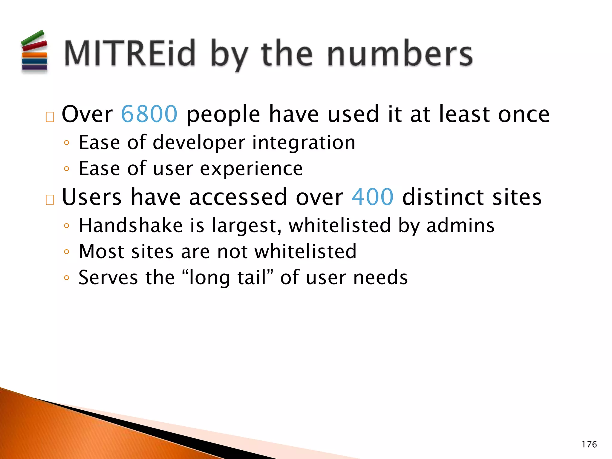 Over 6800 people have used it at least once 
◦ Ease of developer integration 
◦ Ease of user experience 
Users have accessed over 400 distinct sites 
◦ Handshake is largest, whitelisted by admins 
◦ Most sites are not whitelisted 
◦ Serves the “long tail” of user needs 
176 
 