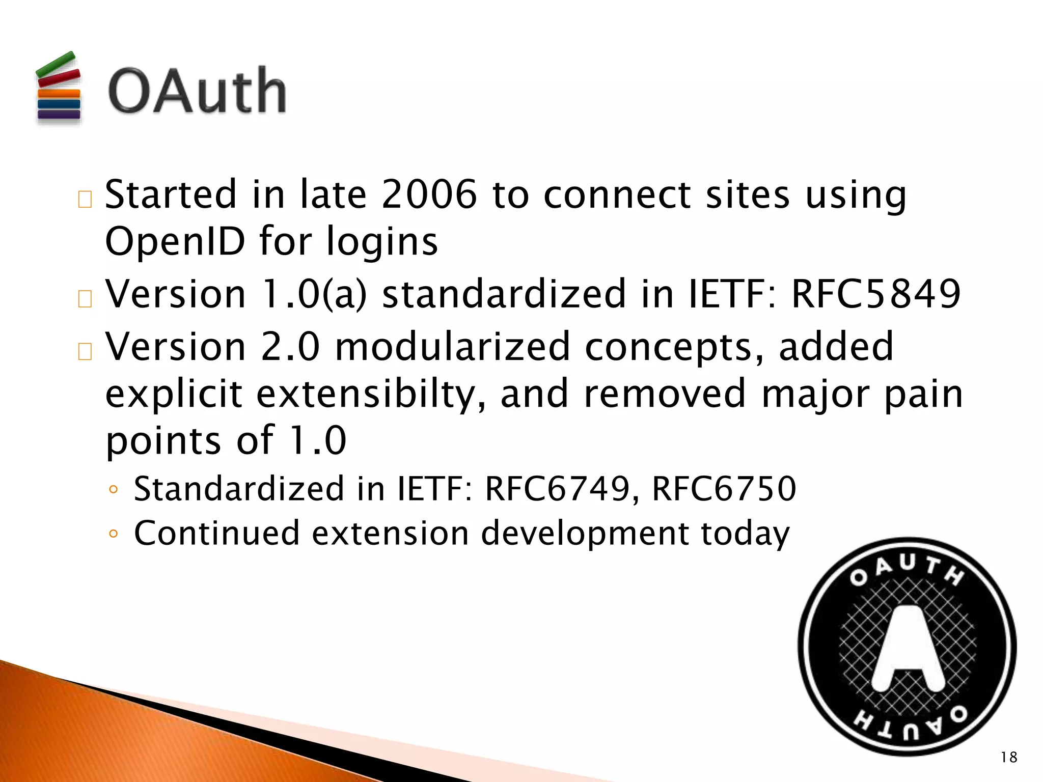 Started in late 2006 to connect sites using 
OpenID for logins 
Version 1.0(a) standardized in IETF: RFC5849 
Version 2.0 modularized concepts, added 
explicit extensibilty, and removed major pain 
points of 1.0 
◦ Standardized in IETF: RFC6749, RFC6750 
◦ Continued extension development today 
18 
 