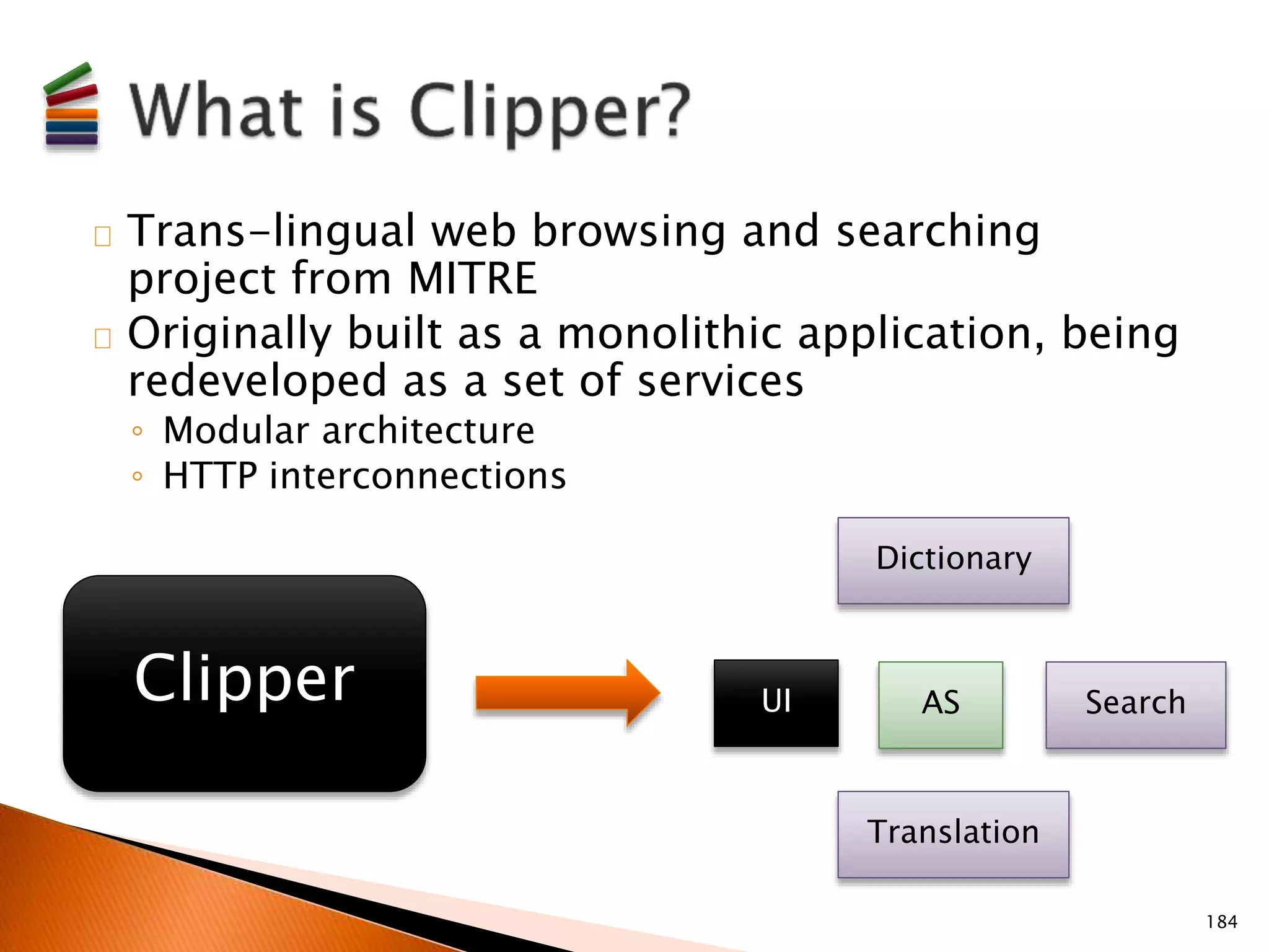 Trans-lingual web browsing and searching 
project from MITRE 
Originally built as a monolithic application, being 
redeveloped as a set of services 
◦ Modular architecture 
◦ HTTP interconnections 
Dictionary 
Clipper UI AS 
Search 
Translation 
184 
 