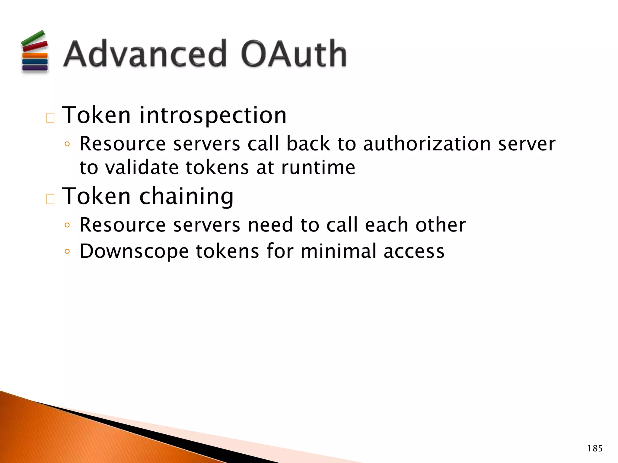 Token introspection 
◦ Resource servers call back to authorization server 
to validate tokens at runtime 
Token chaining 
◦ Resource servers need to call each other 
◦ Downscope tokens for minimal access 
185 
 