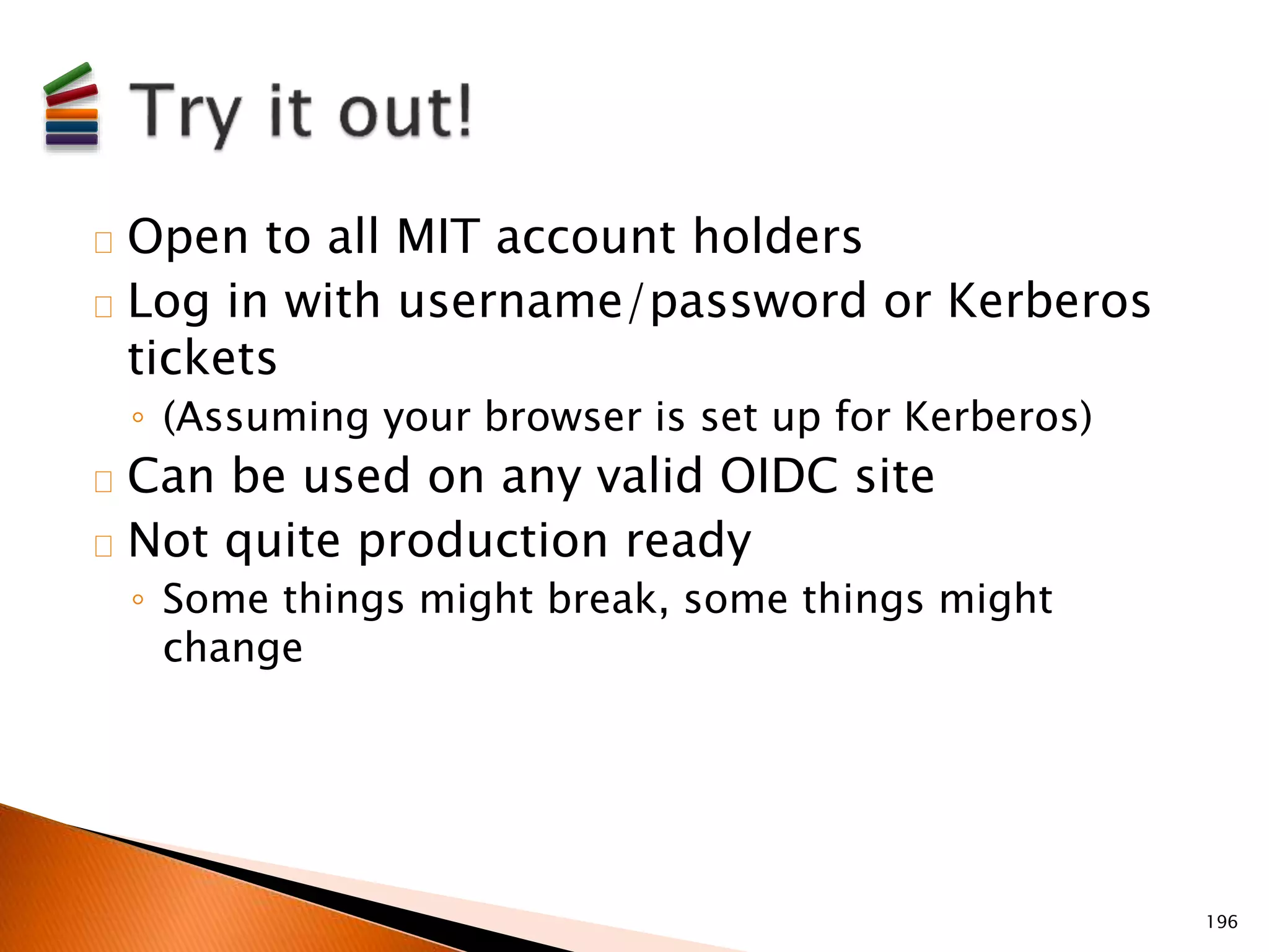 Open to all MIT account holders 
Log in with username/password or Kerberos 
tickets 
◦ (Assuming your browser is set up for Kerberos) 
Can be used on any valid OIDC site 
Not quite production ready 
◦ Some things might break, some things might 
change 
196 
 
