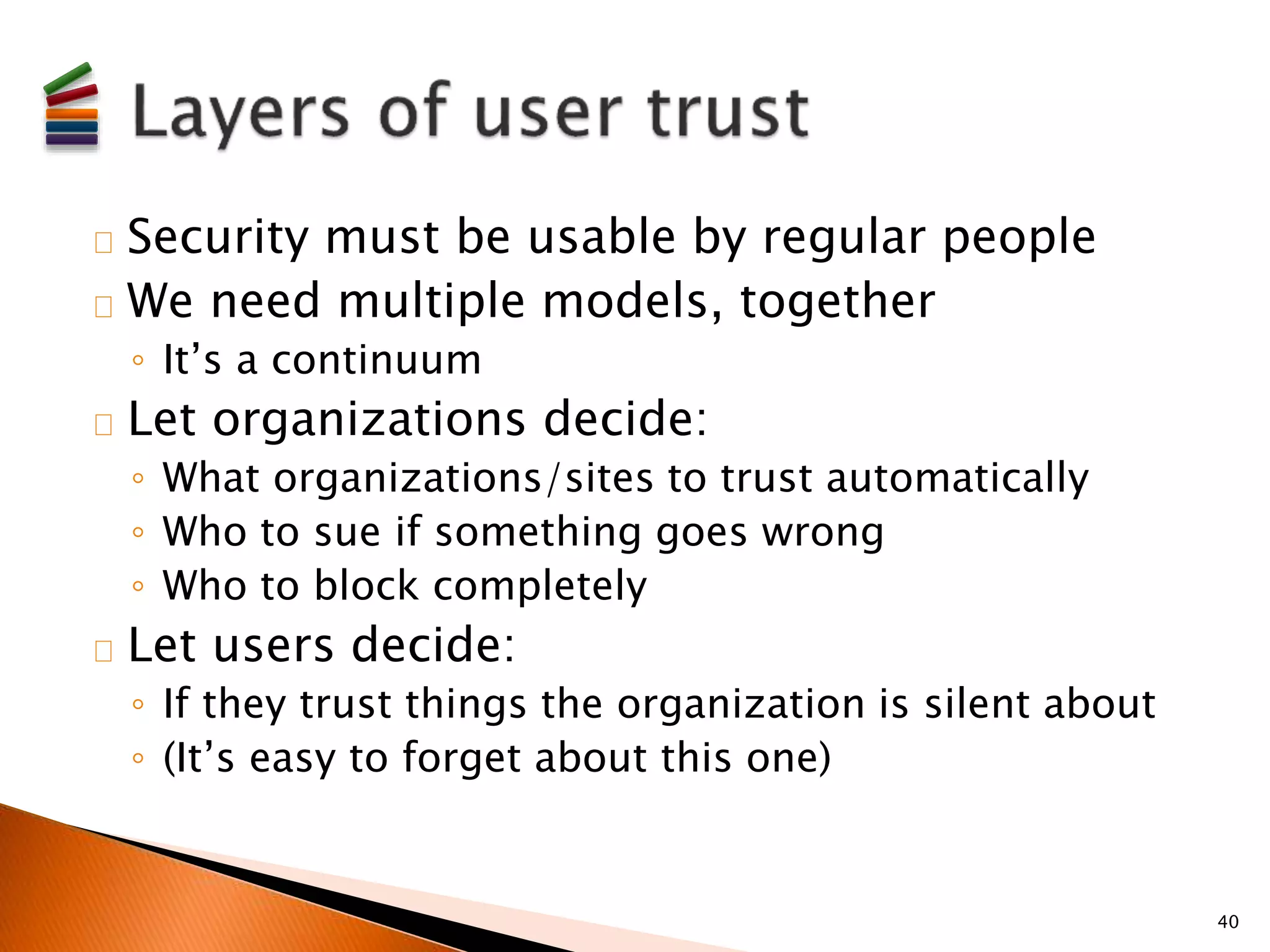 Security must be usable by regular people 
We need multiple models, together 
◦ It’s a continuum 
Let organizations decide: 
◦ What organizations/sites to trust automatically 
◦ Who to sue if something goes wrong 
◦ Who to block completely 
Let users decide: 
◦ If they trust things the organization is silent about 
◦ (It’s easy to forget about this one) 
40 
 