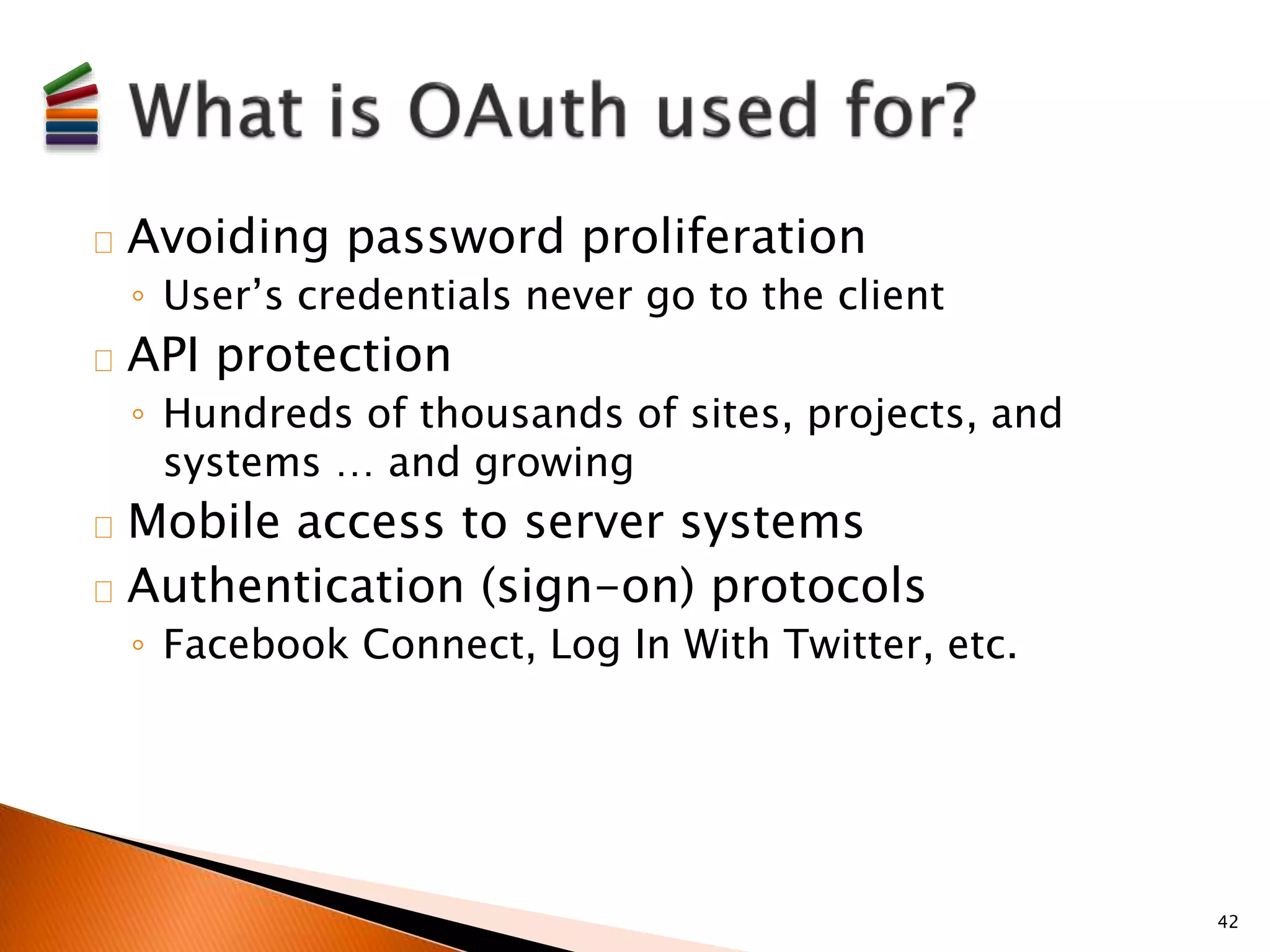 Avoiding password proliferation 
◦ User’s credentials never go to the client 
API protection 
◦ Hundreds of thousands of sites, projects, and 
systems … and growing 
Mobile access to server systems 
Authentication (sign-on) protocols 
◦ Facebook Connect, Log In With Twitter, etc. 
42 
 