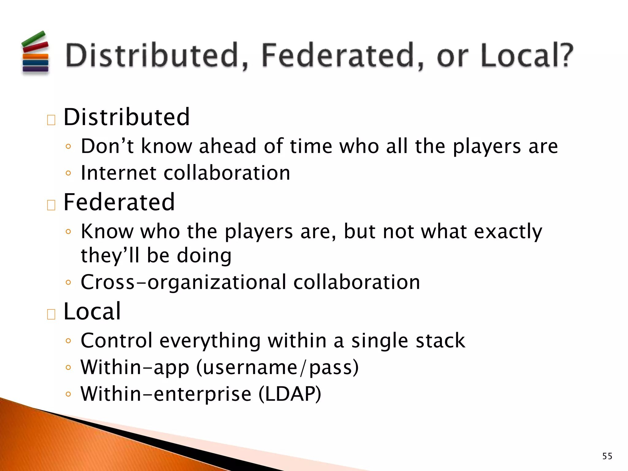 Distributed 
◦ Don’t know ahead of time who all the players are 
◦ Internet collaboration 
Federated 
◦ Know who the players are, but not what exactly 
they’ll be doing 
◦ Cross-organizational collaboration 
Local 
◦ Control everything within a single stack 
◦ Within-app (username/pass) 
◦ Within-enterprise (LDAP) 
55 
 