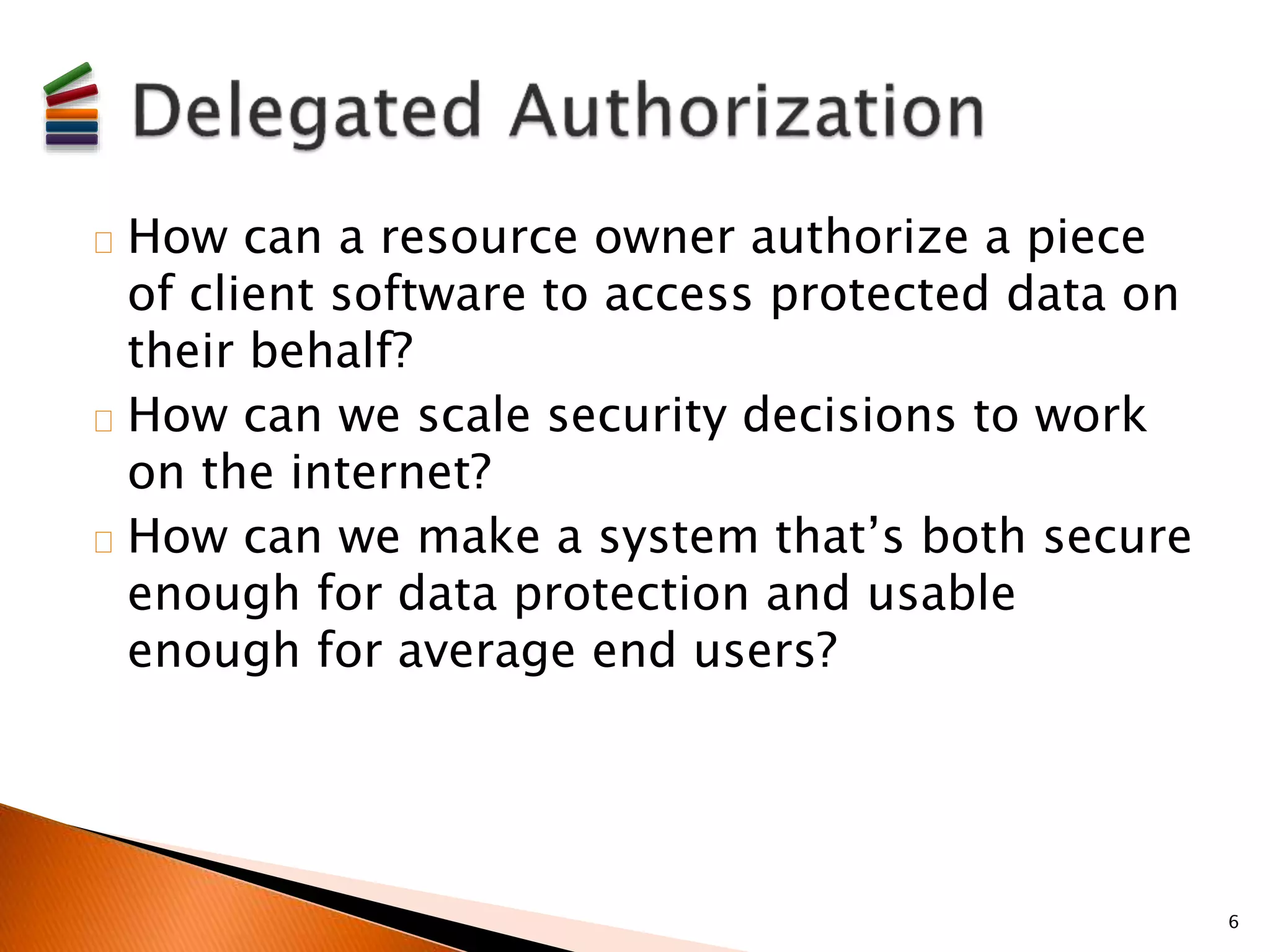 How can a resource owner authorize a piece 
of client software to access protected data on 
their behalf? 
How can we scale security decisions to work 
on the internet? 
How can we make a system that’s both secure 
enough for data protection and usable 
enough for average end users? 
6 
 