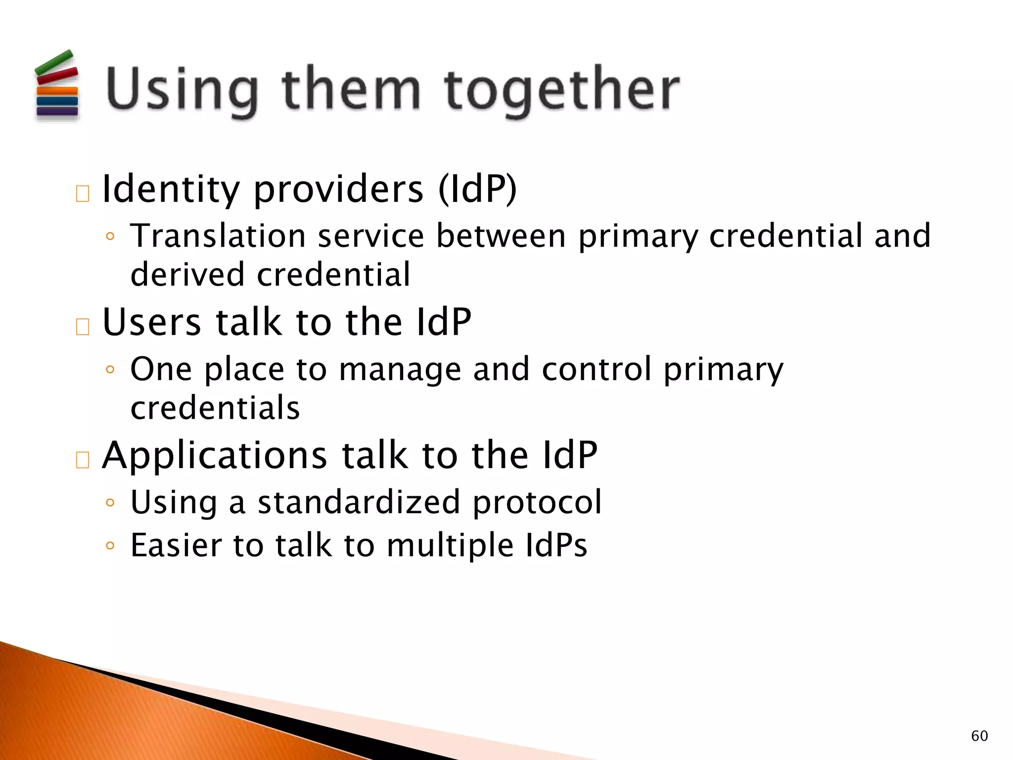 Identity providers (IdP) 
◦ Translation service between primary credential and 
derived credential 
Users talk to the IdP 
◦ One place to manage and control primary 
credentials 
Applications talk to the IdP 
◦ Using a standardized protocol 
◦ Easier to talk to multiple IdPs 
60 
 