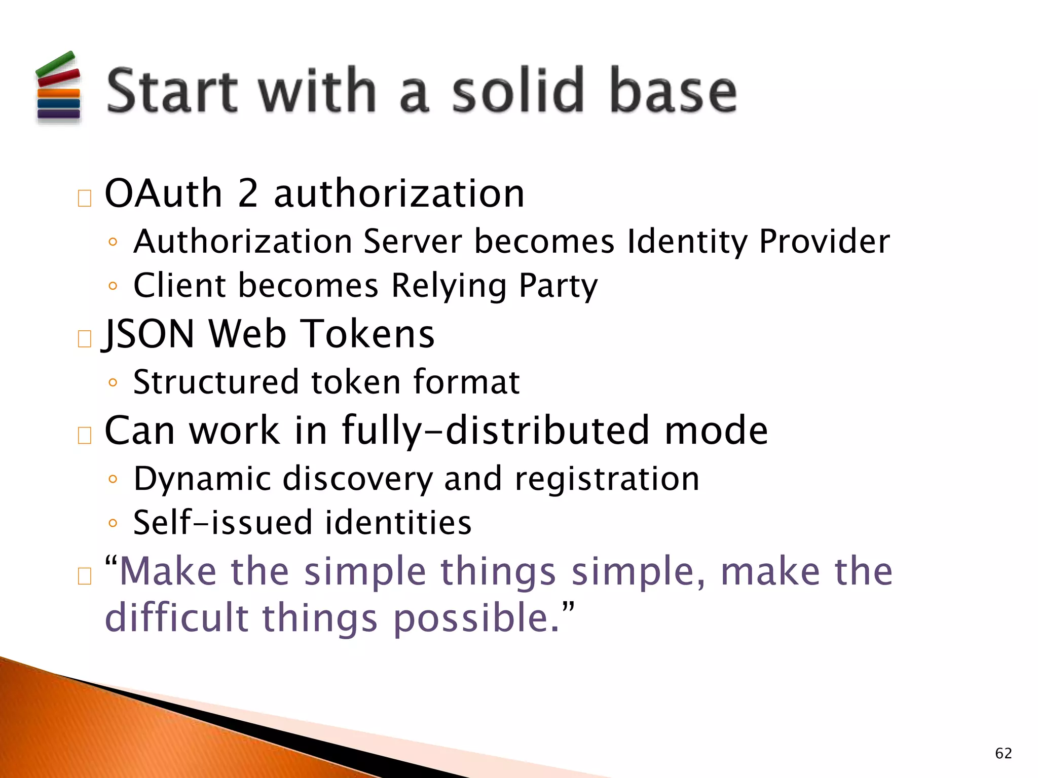 OAuth 2 authorization 
◦ Authorization Server becomes Identity Provider 
◦ Client becomes Relying Party 
JSON Web Tokens 
◦ Structured token format 
Can work in fully-distributed mode 
◦ Dynamic discovery and registration 
◦ Self-issued identities 
“Make the simple things simple, make the 
difficult things possible.” 
62 
 