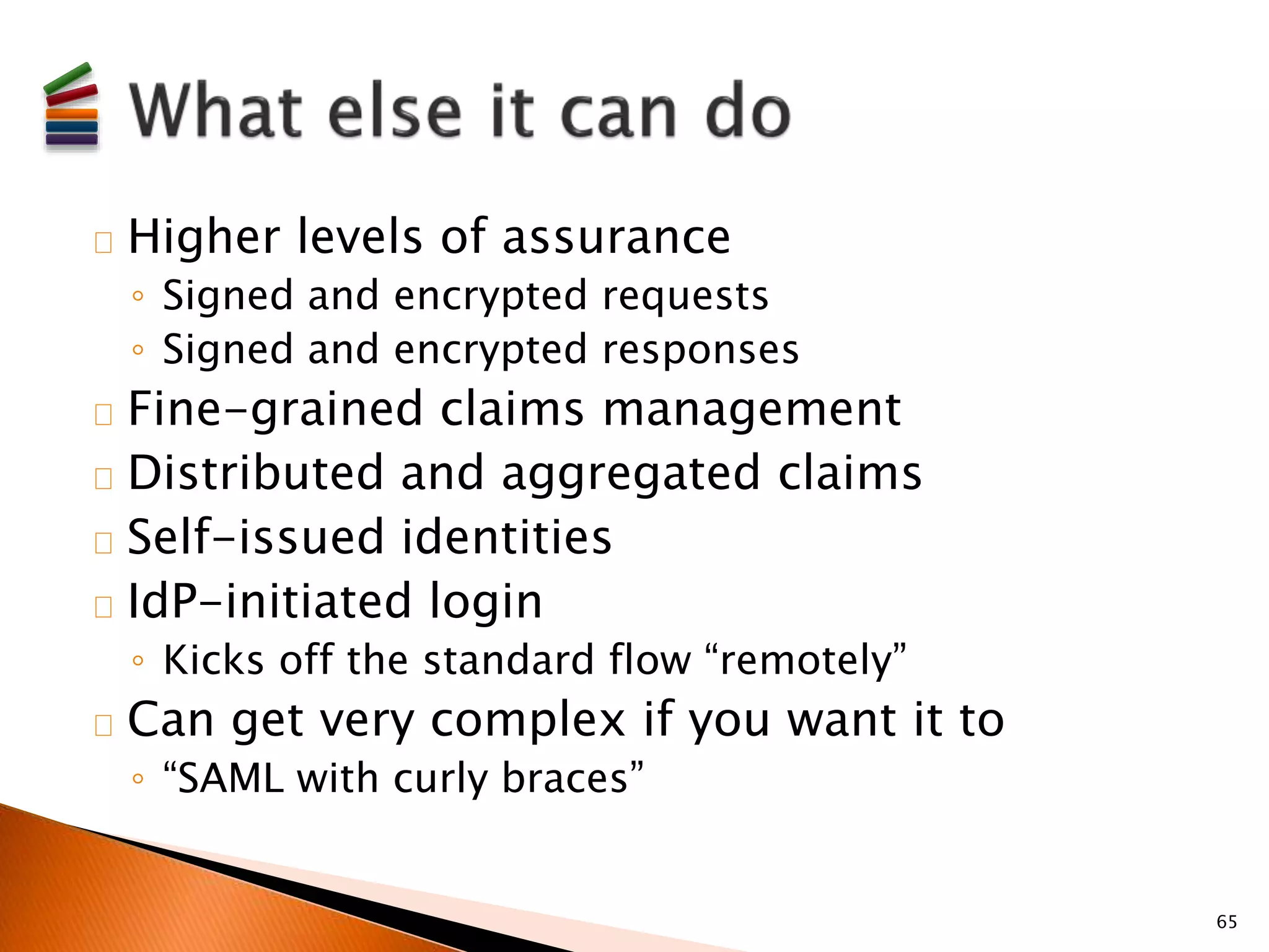 Higher levels of assurance 
◦ Signed and encrypted requests 
◦ Signed and encrypted responses 
Fine-grained claims management 
Distributed and aggregated claims 
Self-issued identities 
IdP-initiated login 
◦ Kicks off the standard flow “remotely” 
Can get very complex if you want it to 
◦ “SAML with curly braces” 
65 
 