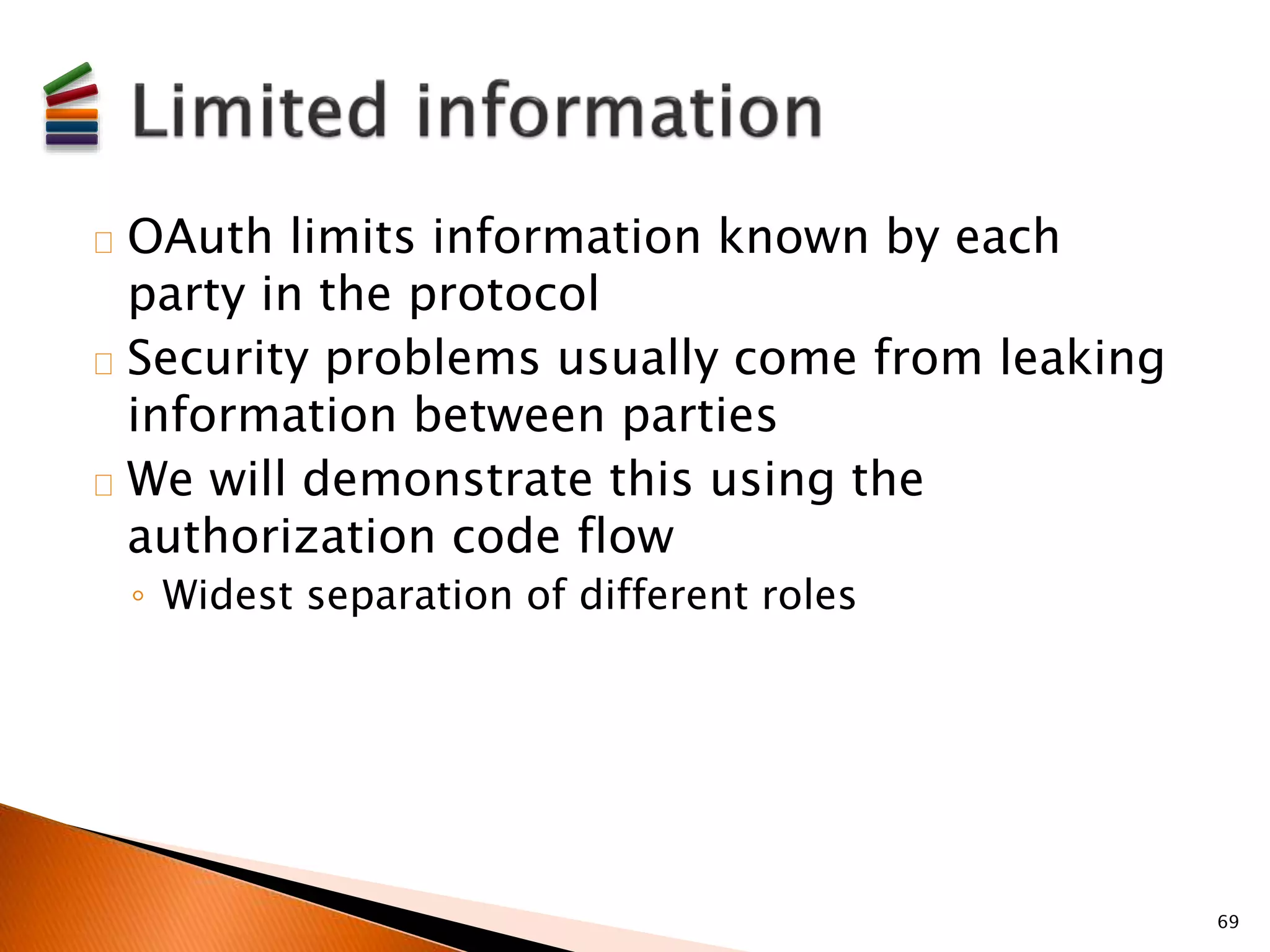 OAuth limits information known by each 
party in the protocol 
Security problems usually come from leaking 
information between parties 
We will demonstrate this using the 
authorization code flow 
◦ Widest separation of different roles 
69 
 