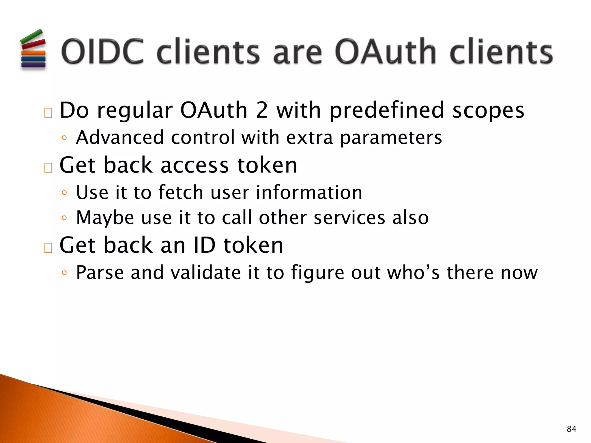 Do regular OAuth 2 with predefined scopes 
◦ Advanced control with extra parameters 
Get back access token 
◦ Use it to fetch user information 
◦ Maybe use it to call other services also 
Get back an ID token 
◦ Parse and validate it to figure out who’s there now 
84 
 