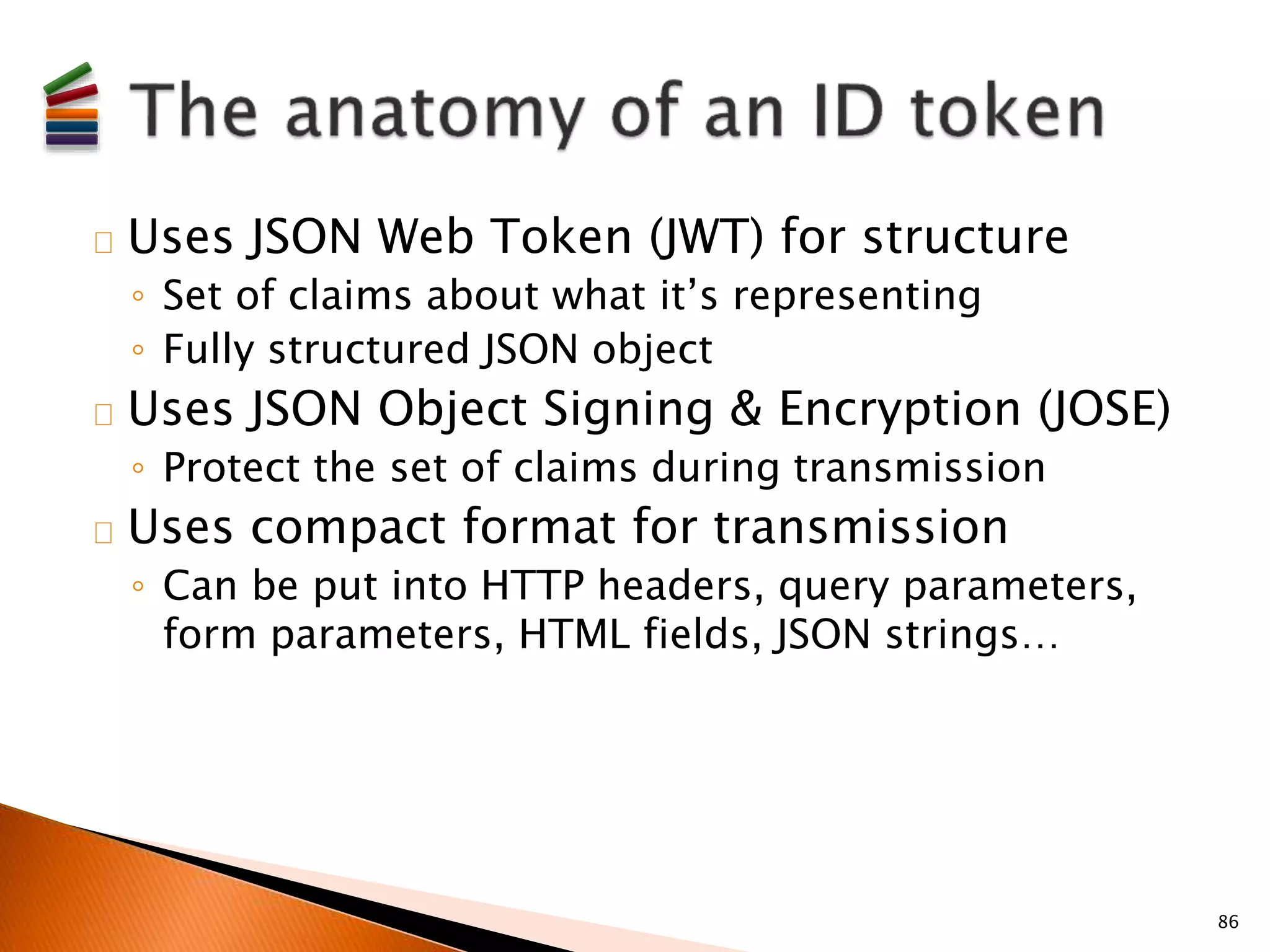 Uses JSON Web Token (JWT) for structure 
◦ Set of claims about what it’s representing 
◦ Fully structured JSON object 
Uses JSON Object Signing & Encryption (JOSE) 
◦ Protect the set of claims during transmission 
Uses compact format for transmission 
◦ Can be put into HTTP headers, query parameters, 
form parameters, HTML fields, JSON strings… 
86 
 