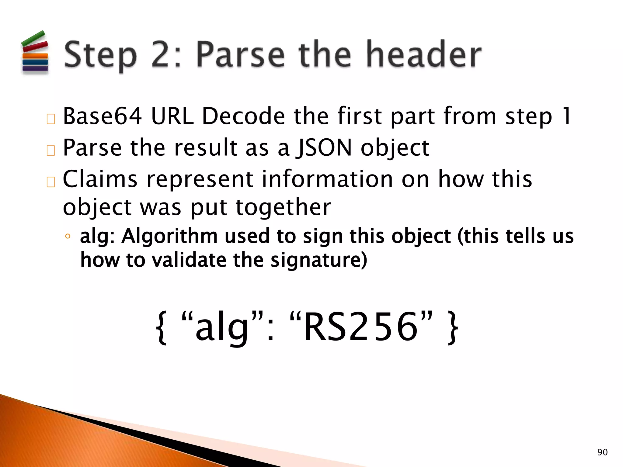 Base64 URL Decode the first part from step 1 
Parse the result as a JSON object 
Claims represent information on how this 
object was put together 
◦ alg: Algorithm used to sign this object (this tells us 
how to validate the signature) 
90 
{ “alg”: “RS256” } 
 