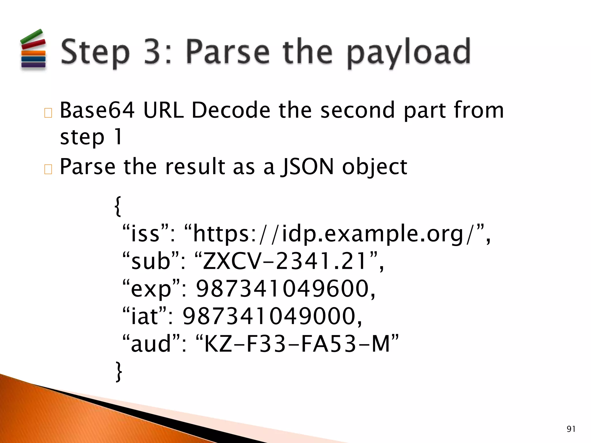 Base64 URL Decode the second part from 
step 1 
Parse the result as a JSON object 
91 
{ 
“iss”: “https://idp.example.org/”, 
“sub”: “ZXCV-2341.21”, 
“exp”: 987341049600, 
“iat”: 987341049000, 
“aud”: “KZ-F33-FA53-M” 
} 
 