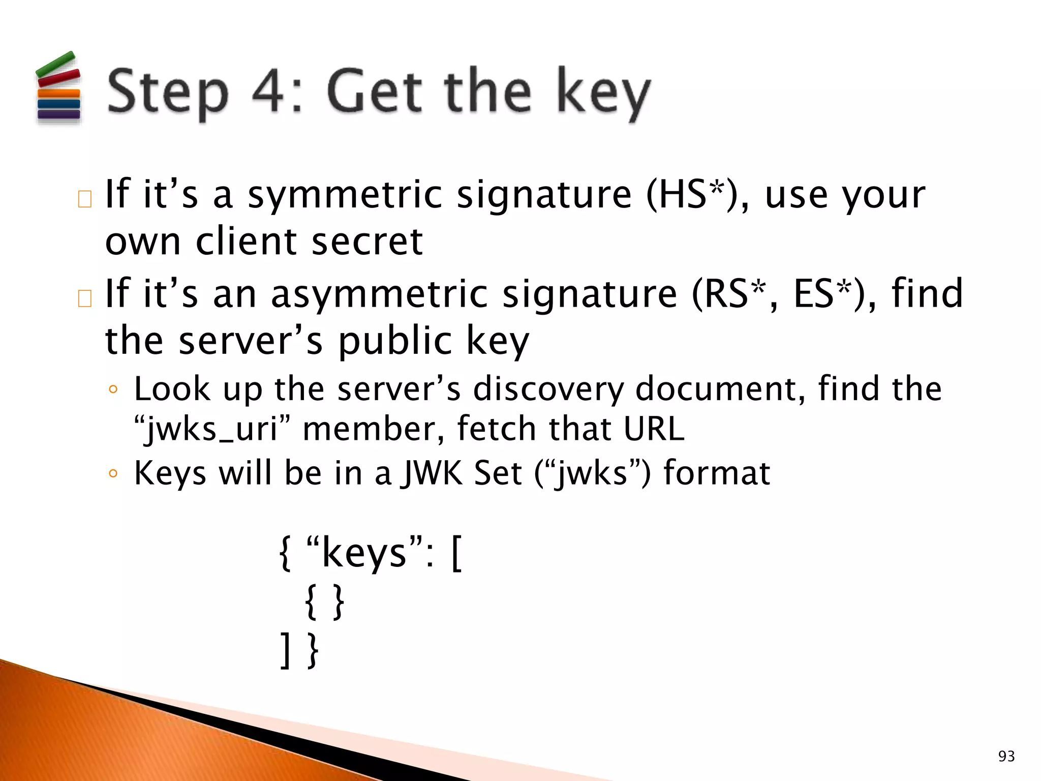 If it’s a symmetric signature (HS*), use your 
own client secret 
If it’s an asymmetric signature (RS*, ES*), find 
the server’s public key 
◦ Look up the server’s discovery document, find the 
“jwks_uri” member, fetch that URL 
◦ Keys will be in a JWK Set (“jwks”) format 
93 
{ “keys”: [ 
{ } 
] } 
 