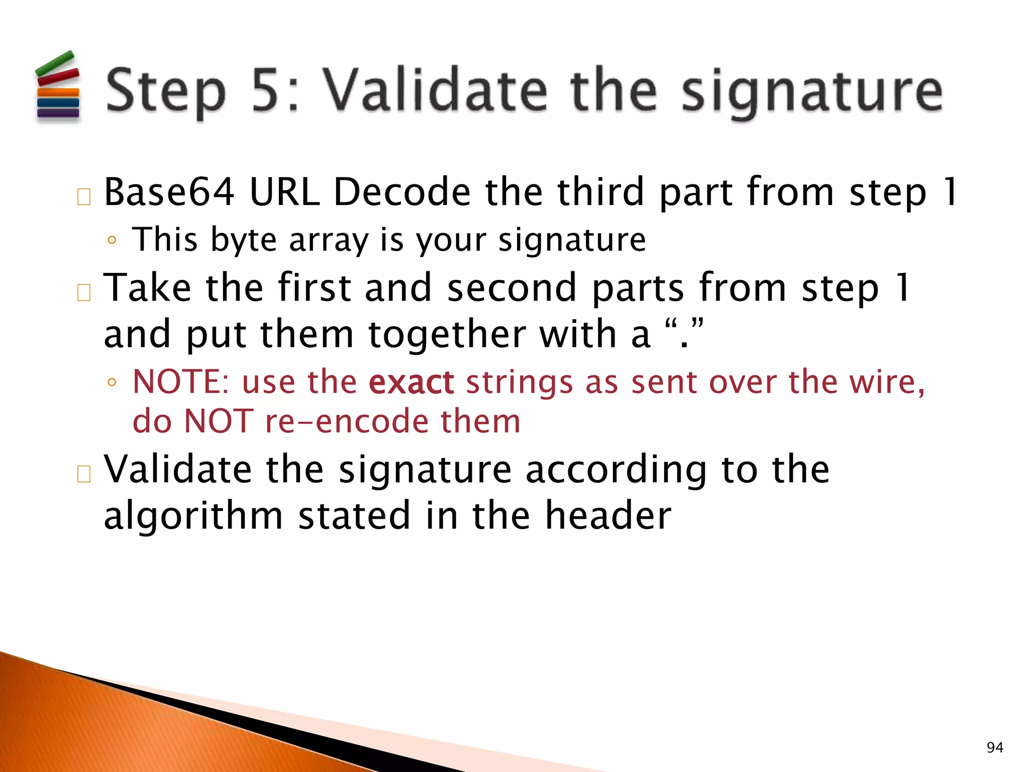Base64 URL Decode the third part from step 1 
◦ This byte array is your signature 
Take the first and second parts from step 1 
and put them together with a “.” 
◦ NOTE: use the exact strings as sent over the wire, 
do NOT re-encode them 
Validate the signature according to the 
algorithm stated in the header 
94 
 