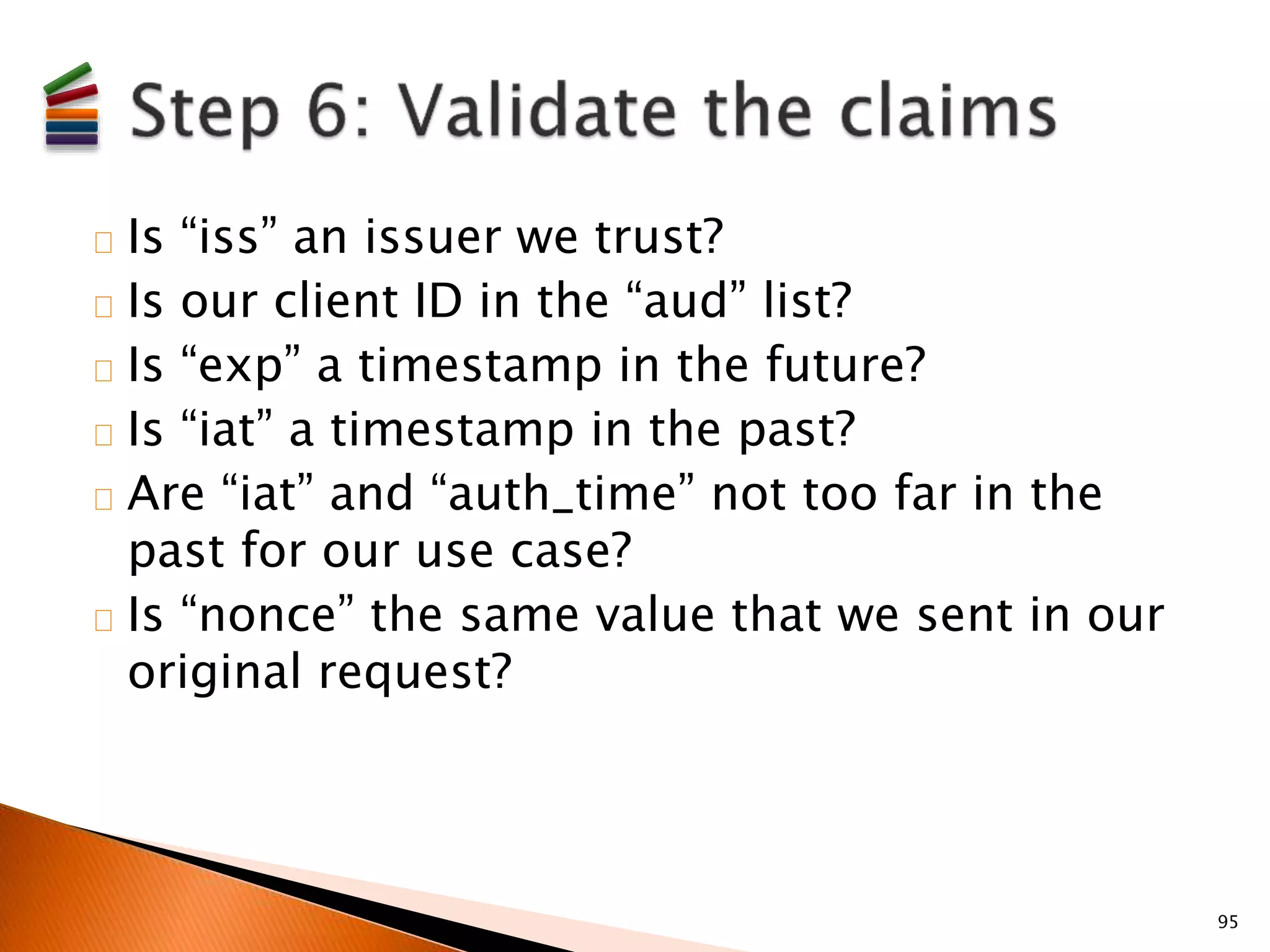 Is “iss” an issuer we trust? 
Is our client ID in the “aud” list? 
Is “exp” a timestamp in the future? 
Is “iat” a timestamp in the past? 
Are “iat” and “auth_time” not too far in the 
past for our use case? 
Is “nonce” the same value that we sent in our 
original request? 
95 
 