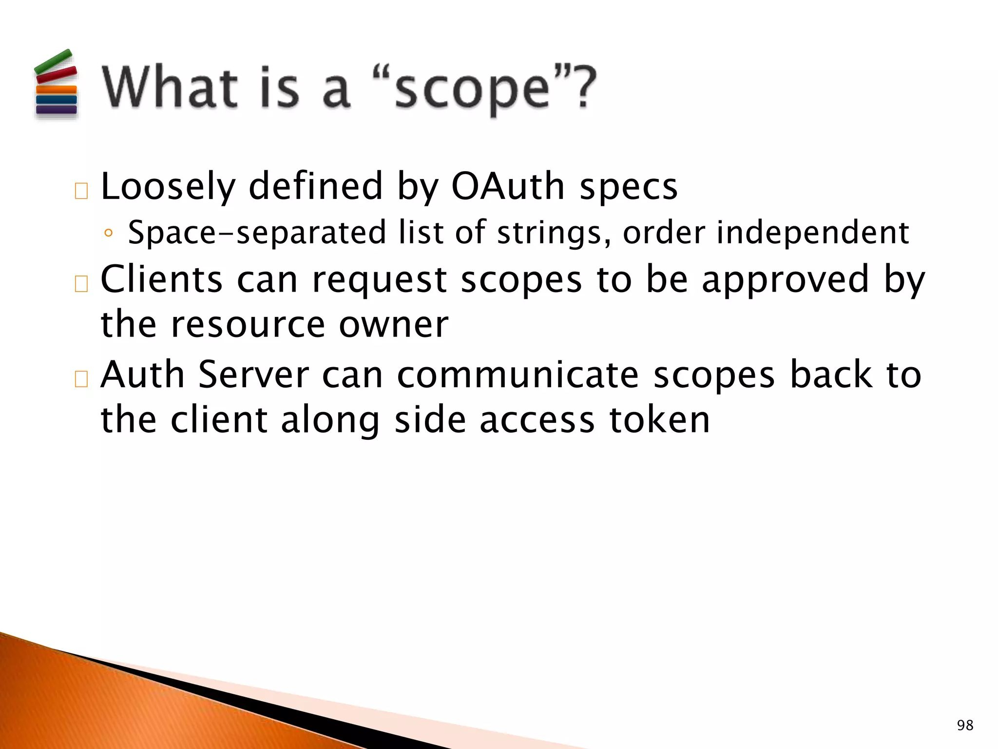 Loosely defined by OAuth specs 
◦ Space-separated list of strings, order independent 
Clients can request scopes to be approved by 
the resource owner 
Auth Server can communicate scopes back to 
the client along side access token 
98 
 
